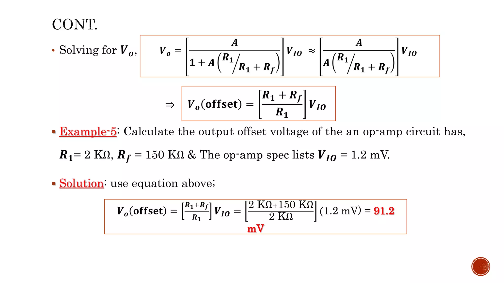 • Solving for 𝑽𝒐,
⇒
 Example-5: Calculate the output offset voltage of the an op-amp circuit has,
𝑹𝟏= 2 KΩ, 𝑹𝒇 = 150 KΩ & The op-amp spec lists 𝑽𝑰𝑶 = 1.2 mV.
 Solution: use equation above;
𝑽𝒐 =
𝑨
𝟏 + 𝑨
𝑹𝟏
𝑹𝟏 + 𝑹𝒇
𝑽𝑰𝑶 ≈
𝑨
𝑨
𝑹𝟏
𝑹𝟏 + 𝑹𝒇
𝑽𝑰𝑶
𝑽𝒐 𝐨𝐟𝐟𝐬𝐞𝐭 =
𝑹𝟏 + 𝑹𝒇
𝑹𝟏
𝑽𝑰𝑶
𝑽𝒐 𝐨𝐟𝐟𝐬𝐞𝐭 =
𝑹𝟏+𝑹𝒇
𝑹𝟏
𝑽𝑰𝑶 =
2 KΩ+150 KΩ
2 KΩ
(1.2 mV) = 91.2
mV
 