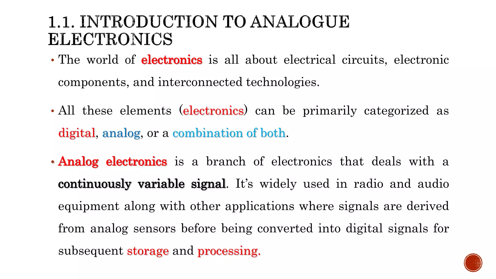 • The world of electronics is all about electrical circuits, electronic
components, and interconnected technologies.
• All these elements (electronics) can be primarily categorized as
digital, analog, or a combination of both.
• Analog electronics is a branch of electronics that deals with a
continuously variable signal. It’s widely used in radio and audio
equipment along with other applications where signals are derived
from analog sensors before being converted into digital signals for
subsequent storage and processing.
 