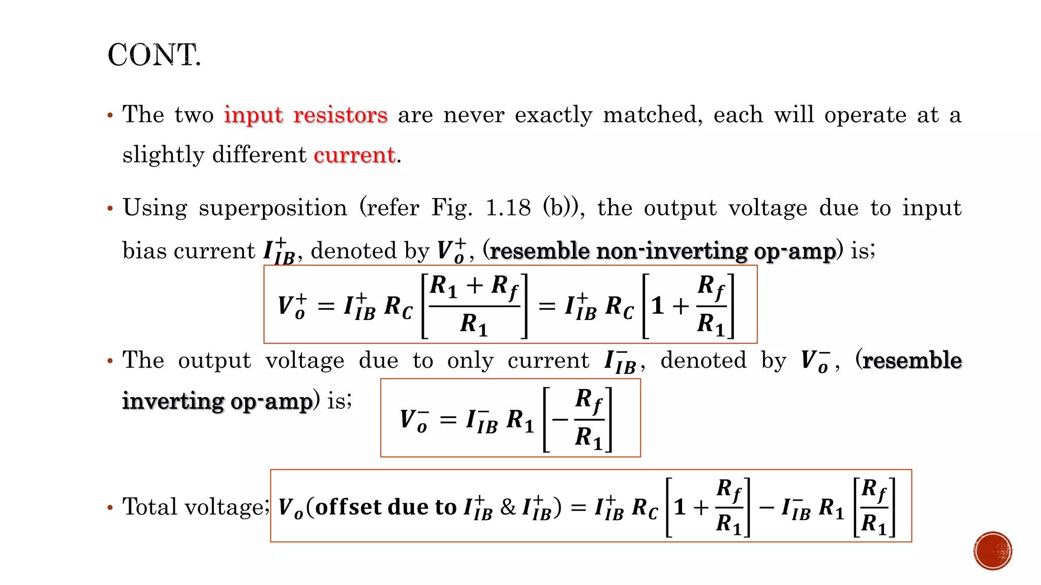 • The two input resistors are never exactly matched, each will operate at a
slightly different current.
• Using superposition (refer Fig. 1.18 (b)), the output voltage due to input
bias current 𝑰𝑰𝑩
+
, denoted by 𝑽𝒐
+, (resemble non-inverting op-amp) is;
• The output voltage due to only current 𝑰𝑰𝑩
−
, denoted by 𝑽𝒐
−, (resemble
inverting op-amp) is;
• Total voltage;
𝑽𝒐
+ = 𝑰𝑰𝑩
+
𝑹𝑪
𝑹𝟏 + 𝑹𝒇
𝑹𝟏
= 𝑰𝑰𝑩
+
𝑹𝑪 𝟏 +
𝑹𝒇
𝑹𝟏
𝑽𝒐
− = 𝑰𝑰𝑩
−
𝑹𝟏 −
𝑹𝒇
𝑹𝟏
𝑽𝒐 𝐨𝐟𝐟𝐬𝐞𝐭 𝐝𝐮𝐞 𝐭𝐨 𝑰𝑰𝑩
+
& 𝑰𝑰𝑩
+
= 𝑰𝑰𝑩
+
𝑹𝑪 𝟏 +
𝑹𝒇
𝑹𝟏
− 𝑰𝑰𝑩
−
𝑹𝟏
𝑹𝒇
𝑹𝟏
 