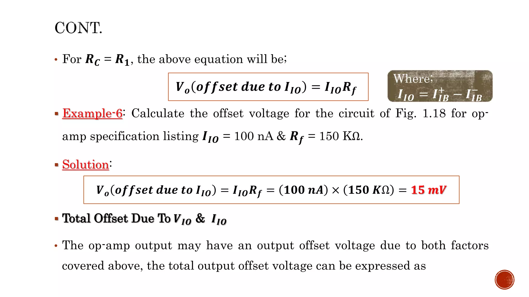 • For 𝑹𝑪 = 𝑹𝟏, the above equation will be;
 Example-6: Calculate the offset voltage for the circuit of Fig. 1.18 for op-
amp specification listing 𝑰𝑰𝑶 = 100 nA & 𝑹𝒇 = 150 KΩ.
 Solution:
 Total Offset Due To 𝑽𝑰𝑶 & 𝑰𝑰𝑶
• The op-amp output may have an output offset voltage due to both factors
covered above, the total output offset voltage can be expressed as
𝑽𝒐 𝒐𝒇𝒇𝒔𝒆𝒕 𝒅𝒖𝒆 𝒕𝒐 𝑰𝑰𝑶 = 𝑰𝑰𝑶𝑹𝒇
Where;
𝑰𝑰𝑶 = 𝑰𝑰𝑩
+
− 𝑰𝑰𝑩
−
𝑽𝒐 𝒐𝒇𝒇𝒔𝒆𝒕 𝒅𝒖𝒆 𝒕𝒐 𝑰𝑰𝑶 = 𝑰𝑰𝑶𝑹𝒇 = 𝟏𝟎𝟎 𝒏𝑨 × 𝟏𝟓𝟎 𝑲Ω = 𝟏𝟓 𝒎𝑽
 