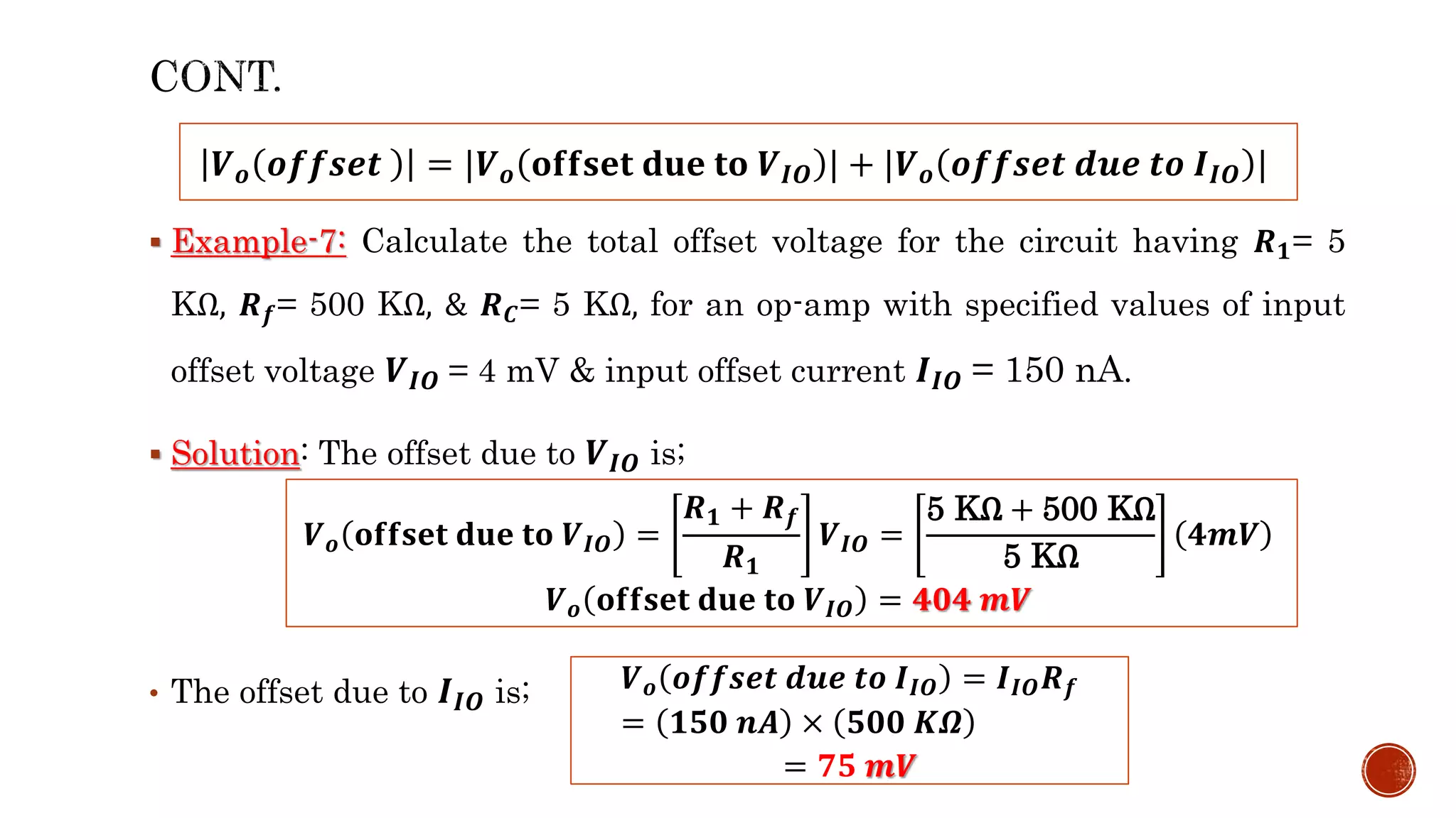  Example-7: Calculate the total offset voltage for the circuit having 𝑹𝟏= 5
KΩ, 𝑹𝒇= 500 KΩ, & 𝑹𝑪= 5 KΩ, for an op-amp with specified values of input
offset voltage 𝑽𝑰𝑶 = 4 mV & input offset current 𝑰𝑰𝑶 = 150 nA.
 Solution: The offset due to 𝑽𝑰𝑶 is;
• The offset due to 𝑰𝑰𝑶 is;
𝑽𝒐 𝒐𝒇𝒇𝒔𝒆𝒕 = |𝑽𝒐 𝐨𝐟𝐟𝐬𝐞𝐭 𝐝𝐮𝐞 𝐭𝐨 𝑽𝑰𝑶 | + |𝑽𝒐 𝒐𝒇𝒇𝒔𝒆𝒕 𝒅𝒖𝒆 𝒕𝒐 𝑰𝑰𝑶 |
𝑽𝒐 𝐨𝐟𝐟𝐬𝐞𝐭 𝐝𝐮𝐞 𝐭𝐨 𝑽𝑰𝑶 =
𝑹𝟏 + 𝑹𝒇
𝑹𝟏
𝑽𝑰𝑶 =
5 KΩ + 500 KΩ
5 KΩ
𝟒𝒎𝑽
𝑽𝒐 𝐨𝐟𝐟𝐬𝐞𝐭 𝐝𝐮𝐞 𝐭𝐨 𝑽𝑰𝑶 = 𝟒𝟎𝟒 𝒎𝑽
𝑽𝒐 𝒐𝒇𝒇𝒔𝒆𝒕 𝒅𝒖𝒆 𝒕𝒐 𝑰𝑰𝑶 = 𝑰𝑰𝑶𝑹𝒇
= 𝟏𝟓𝟎 𝒏𝑨 × 𝟓𝟎𝟎 𝑲𝜴
= 𝟕𝟓 𝒎𝑽
 