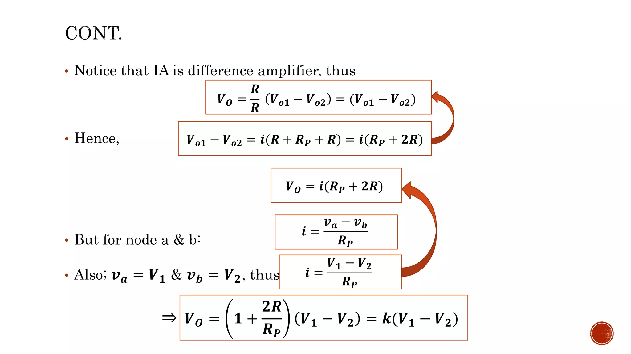 • Notice that IA is difference amplifier, thus
• Hence,
• But for node a & b:
• Also; 𝒗𝒂 = 𝑽𝟏 & 𝒗𝒃 = 𝑽𝟐, thus;
𝑽𝒐𝟏 − 𝑽𝒐𝟐 = 𝒊(𝑹 + 𝑹𝑷 + 𝑹) = 𝒊(𝑹𝑷 + 𝟐𝑹)
𝒊 =
𝒗𝒂 − 𝒗𝒃
𝑹𝑷
𝒊 =
𝑽𝟏 − 𝑽𝟐
𝑹𝑷
𝑽𝑶 =
𝑹
𝑹
𝑽𝒐𝟏 − 𝑽𝒐𝟐 = (𝑽𝒐𝟏 − 𝑽𝒐𝟐)
𝑽𝑶 = 𝒊(𝑹𝑷 + 𝟐𝑹)
⇒ 𝑽𝑶 = 𝟏 +
𝟐𝑹
𝑹𝑷
𝑽𝟏 − 𝑽𝟐 = 𝒌(𝑽𝟏 − 𝑽𝟐)
 
