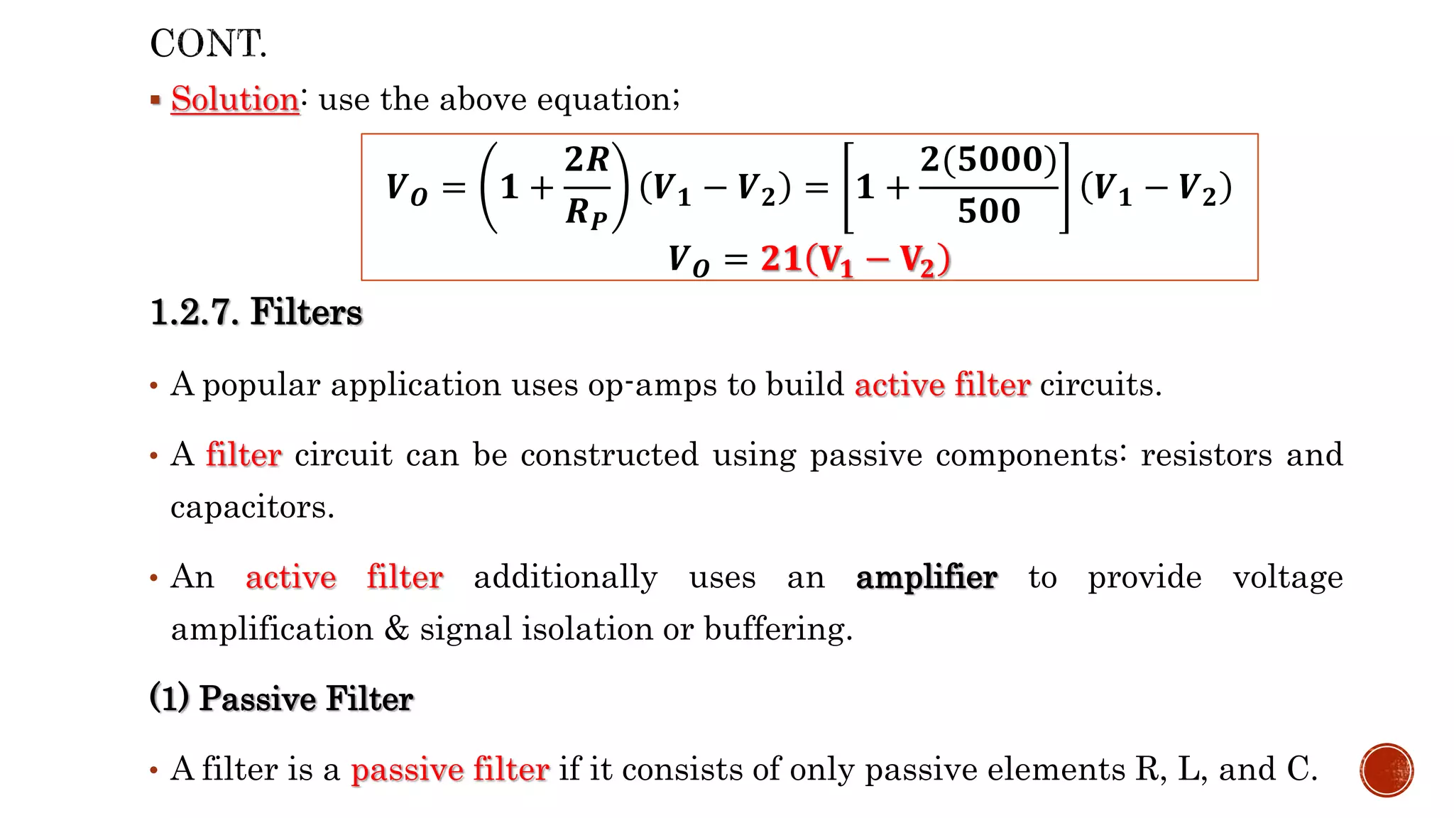  Solution: use the above equation;
1.2.7. Filters
• A popular application uses op-amps to build active filter circuits.
• A filter circuit can be constructed using passive components: resistors and
capacitors.
• An active filter additionally uses an amplifier to provide voltage
amplification & signal isolation or buffering.
(1) Passive Filter
• A filter is a passive filter if it consists of only passive elements R, L, and C.
𝑽𝑶 = 𝟏 +
𝟐𝑹
𝑹𝑷
𝑽𝟏 − 𝑽𝟐 = 𝟏 +
𝟐(𝟓𝟎𝟎𝟎)
𝟓𝟎𝟎
𝑽𝟏 − 𝑽𝟐
𝑽𝑶 = 𝟐𝟏 𝐕𝟏 − 𝐕𝟐
 