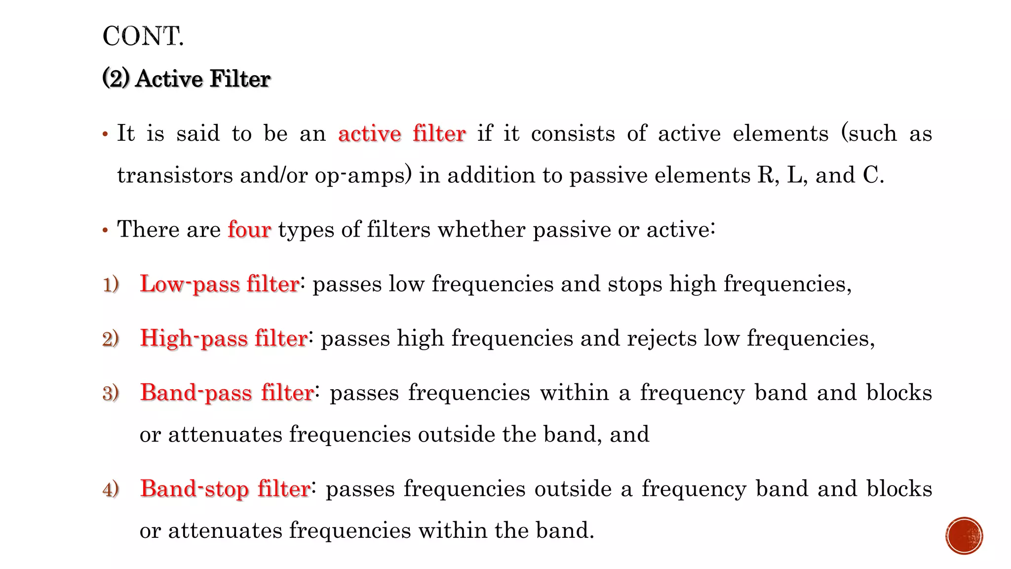 (2) Active Filter
• It is said to be an active filter if it consists of active elements (such as
transistors and/or op-amps) in addition to passive elements R, L, and C.
• There are four types of filters whether passive or active:
1) Low-pass filter: passes low frequencies and stops high frequencies,
2) High-pass filter: passes high frequencies and rejects low frequencies,
3) Band-pass filter: passes frequencies within a frequency band and blocks
or attenuates frequencies outside the band, and
4) Band-stop filter: passes frequencies outside a frequency band and blocks
or attenuates frequencies within the band.
 