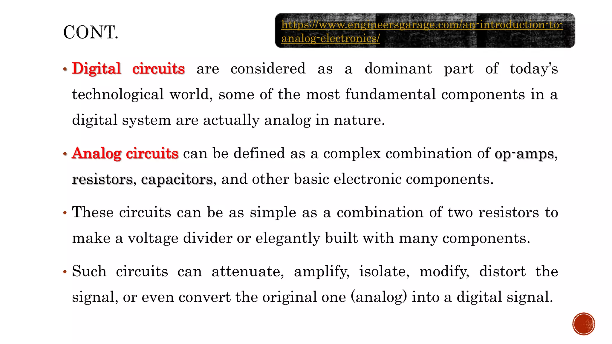 • Digital circuits are considered as a dominant part of today’s
technological world, some of the most fundamental components in a
digital system are actually analog in nature.
• Analog circuits can be defined as a complex combination of op-amps,
resistors, capacitors, and other basic electronic components.
• These circuits can be as simple as a combination of two resistors to
make a voltage divider or elegantly built with many components.
• Such circuits can attenuate, amplify, isolate, modify, distort the
signal, or even convert the original one (analog) into a digital signal.
https://www.engineersgarage.com/an-introduction-to-
analog-electronics/
 