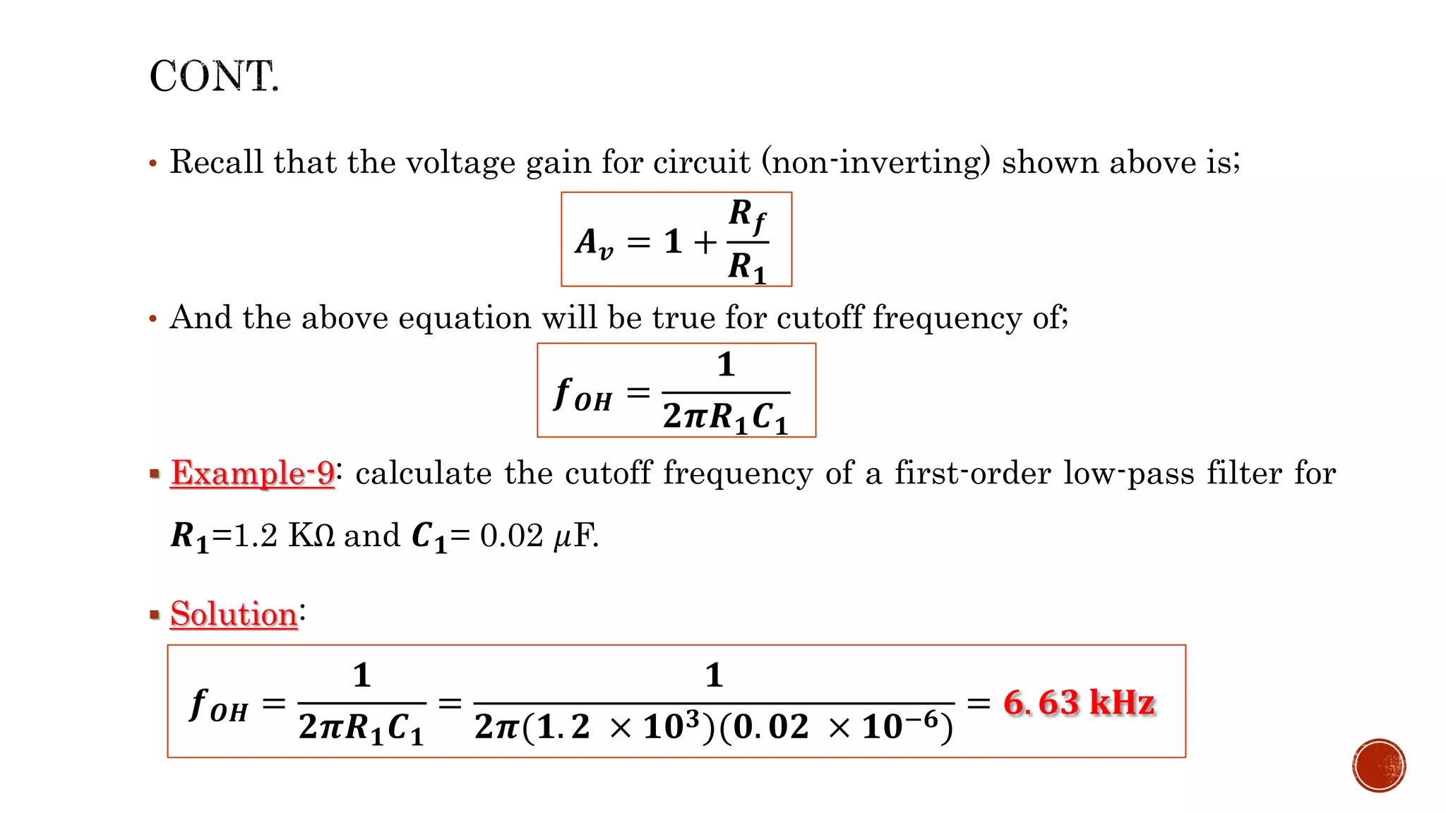 • Recall that the voltage gain for circuit (non-inverting) shown above is;
• And the above equation will be true for cutoff frequency of;
 Example-9: calculate the cutoff frequency of a first-order low-pass filter for
𝑹𝟏=1.2 KΩ and 𝑪𝟏= 0.02 𝜇F.
 Solution:
𝑨𝒗 = 𝟏 +
𝑹𝒇
𝑹𝟏
𝒇𝑶𝑯 =
𝟏
𝟐𝝅𝑹𝟏𝑪𝟏
𝒇𝑶𝑯 =
𝟏
𝟐𝝅𝑹𝟏𝑪𝟏
=
𝟏
𝟐𝝅(𝟏. 𝟐 × 𝟏𝟎𝟑)(𝟎. 𝟎𝟐 × 𝟏𝟎−𝟔)
= 𝟔. 𝟔𝟑 𝐤𝐇𝐳
 