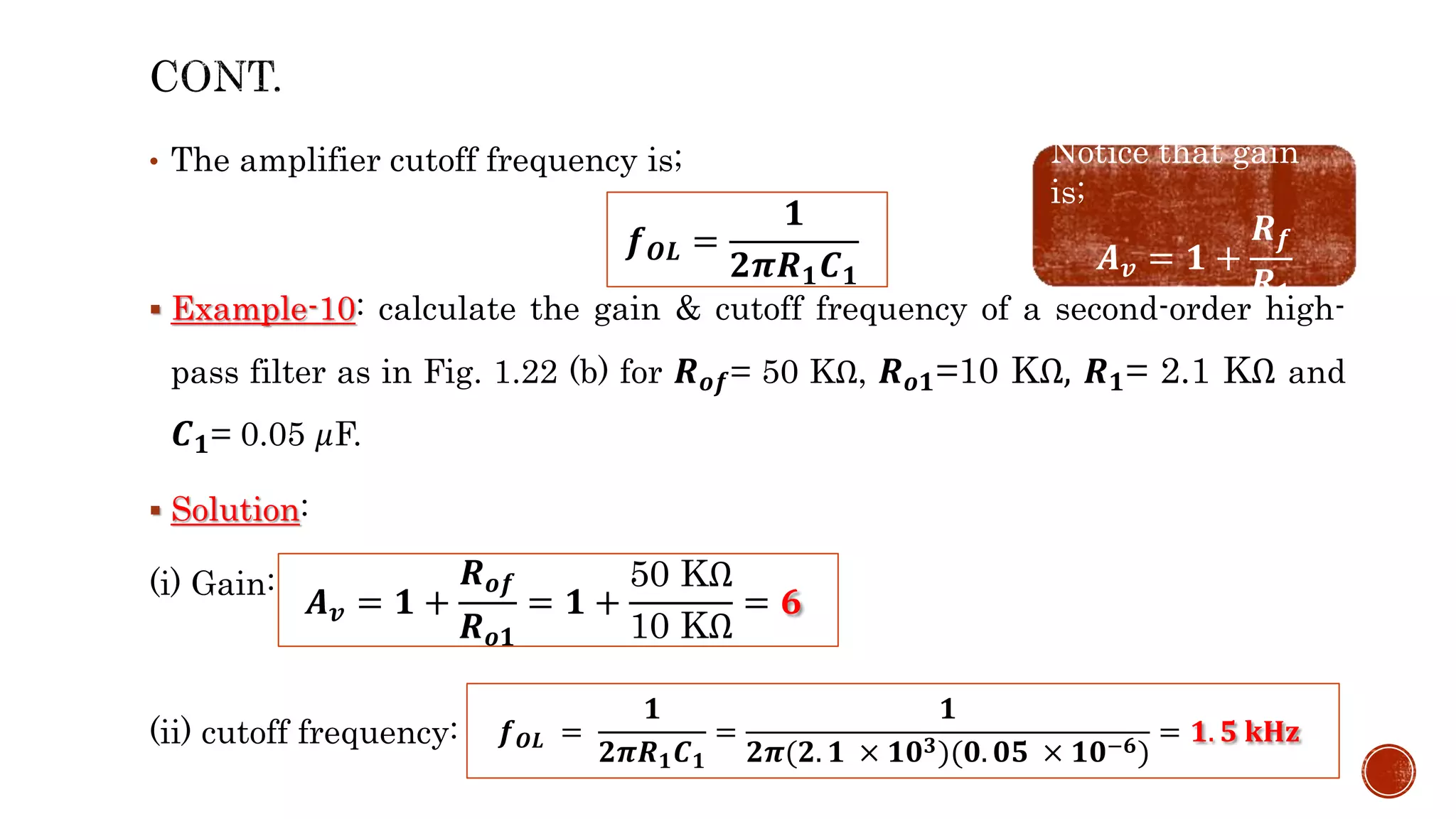 • The amplifier cutoff frequency is;
 Example-10: calculate the gain & cutoff frequency of a second-order high-
pass filter as in Fig. 1.22 (b) for 𝑹𝒐𝒇= 50 KΩ, 𝑹𝒐𝟏=10 KΩ, 𝑹𝟏= 2.1 KΩ and
𝑪𝟏= 0.05 𝜇F.
 Solution:
(i) Gain:
(ii) cutoff frequency:
𝒇𝑶𝑳 =
𝟏
𝟐𝝅𝑹𝟏𝑪𝟏
Notice that gain
is;
𝑨𝒗 = 𝟏 +
𝑹𝒇
𝑹𝟏
𝑨𝒗 = 𝟏 +
𝑹𝒐𝒇
𝑹𝒐𝟏
= 𝟏 +
50 KΩ
10 KΩ
= 𝟔
𝒇𝑶𝑳 =
𝟏
𝟐𝝅𝑹𝟏𝑪𝟏
=
𝟏
𝟐𝝅(𝟐. 𝟏 × 𝟏𝟎𝟑)(𝟎. 𝟎𝟓 × 𝟏𝟎−𝟔)
= 𝟏. 𝟓 𝐤𝐇𝐳
 