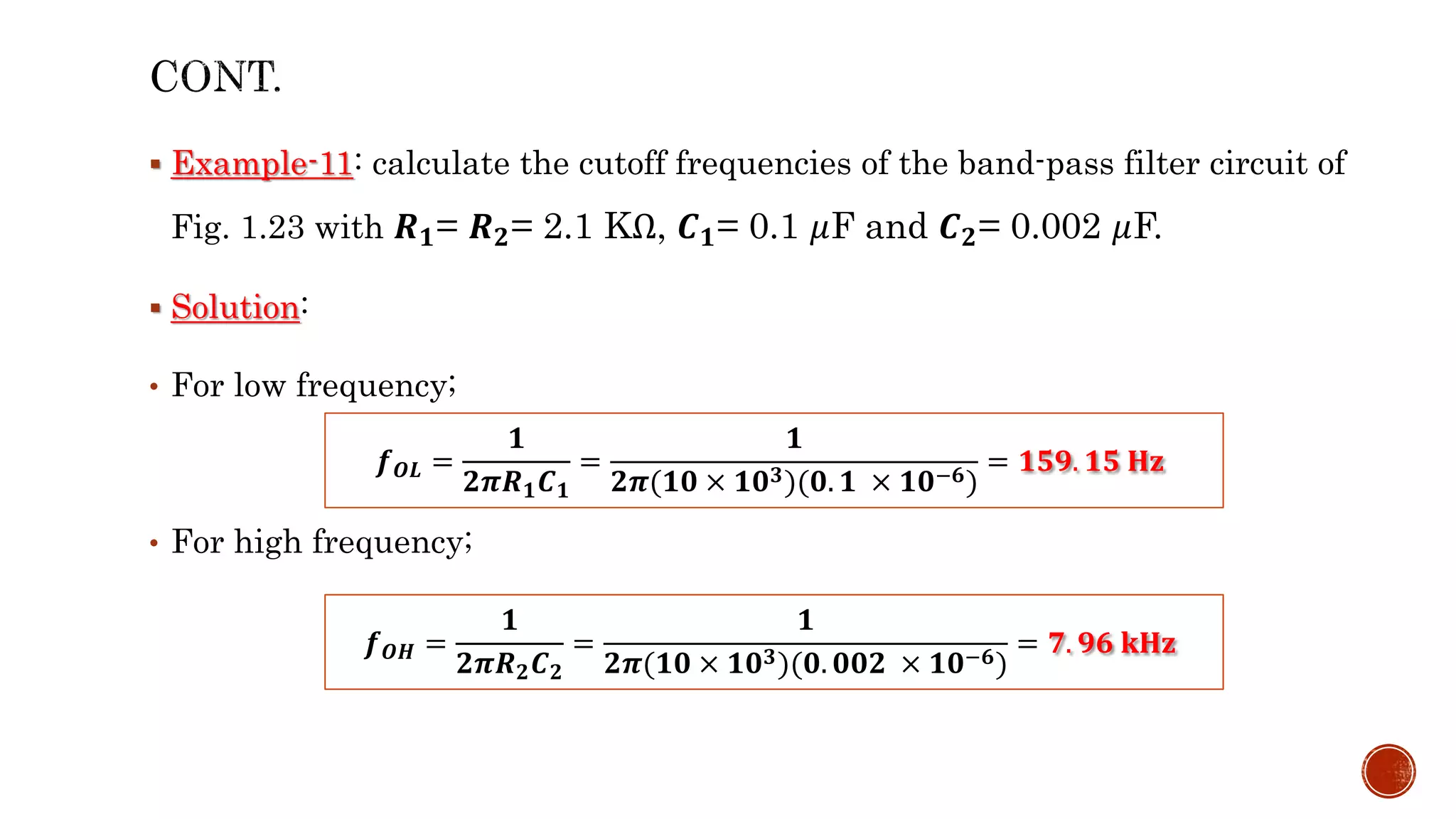  Example-11: calculate the cutoff frequencies of the band-pass filter circuit of
Fig. 1.23 with 𝑹𝟏= 𝑹𝟐= 2.1 KΩ, 𝑪𝟏= 0.1 𝜇F and 𝑪𝟐= 0.002 𝜇F.
 Solution:
• For low frequency;
• For high frequency;
𝒇𝑶𝑳 =
𝟏
𝟐𝝅𝑹𝟏𝑪𝟏
=
𝟏
𝟐𝝅(𝟏𝟎 × 𝟏𝟎𝟑)(𝟎. 𝟏 × 𝟏𝟎−𝟔)
= 𝟏𝟓𝟗. 𝟏𝟓 𝐇𝐳
𝒇𝑶𝑯 =
𝟏
𝟐𝝅𝑹𝟐𝑪𝟐
=
𝟏
𝟐𝝅(𝟏𝟎 × 𝟏𝟎𝟑)(𝟎. 𝟎𝟎𝟐 × 𝟏𝟎−𝟔)
= 𝟕. 𝟗𝟔 𝐤𝐇𝐳
 