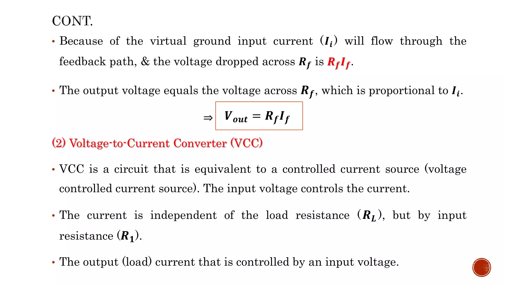 • Because of the virtual ground input current (𝑰𝒊 ) will flow through the
feedback path, & the voltage dropped across 𝑹𝒇 is 𝑹𝒇𝑰𝒇.
• The output voltage equals the voltage across 𝑹𝒇, which is proportional to 𝑰𝒊.
⇒
(2) Voltage-to-Current Converter (VCC)
• VCC is a circuit that is equivalent to a controlled current source (voltage
controlled current source). The input voltage controls the current.
• The current is independent of the load resistance (𝑹𝑳 ), but by input
resistance (𝑹𝟏).
• The output (load) current that is controlled by an input voltage.
𝑽𝒐𝒖𝒕 = 𝑹𝒇𝑰𝒇
 