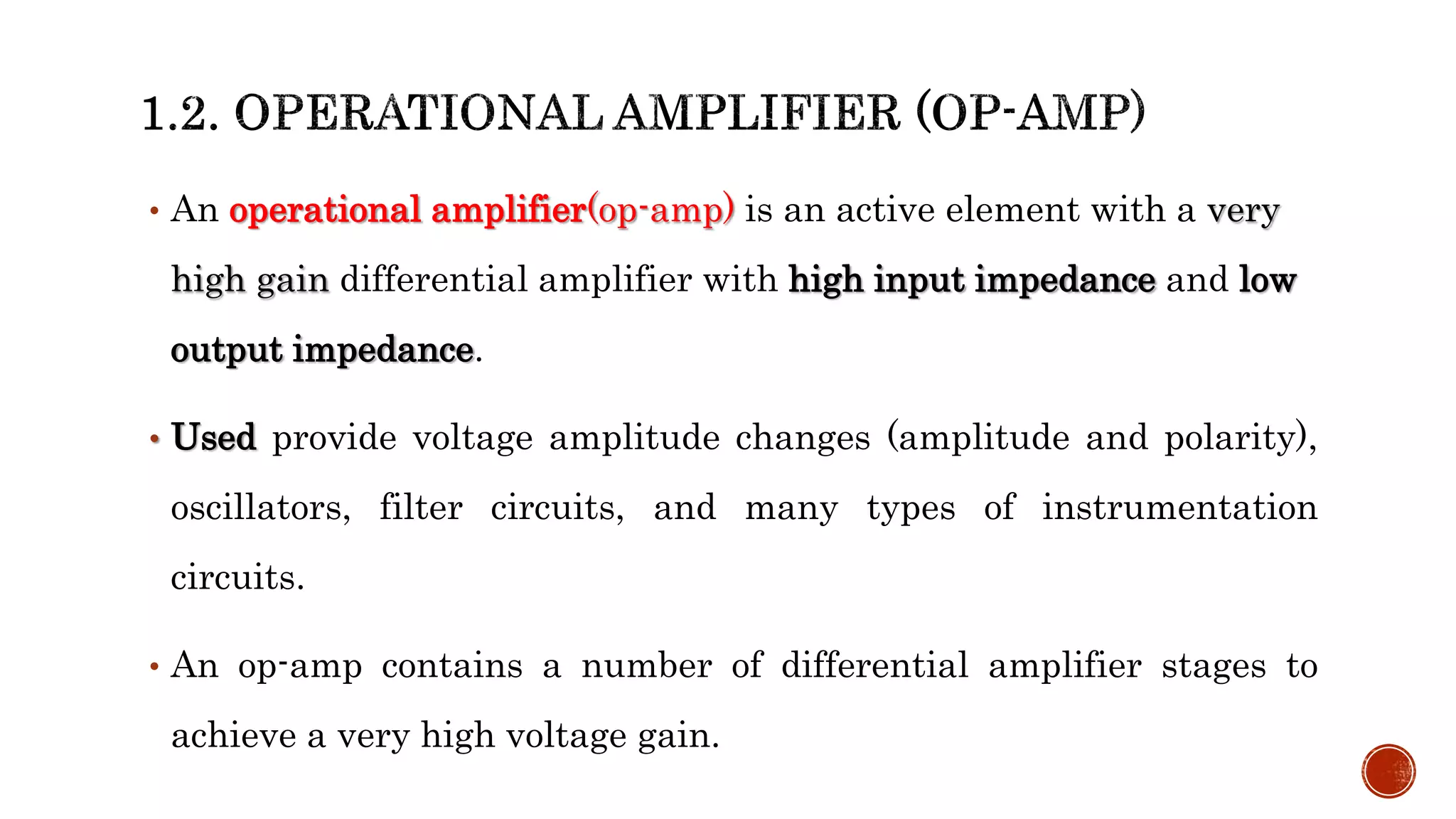 • An operational amplifier(op-amp) is an active element with a very
high gain differential amplifier with high input impedance and low
output impedance.
• Used provide voltage amplitude changes (amplitude and polarity),
oscillators, filter circuits, and many types of instrumentation
circuits.
• An op-amp contains a number of differential amplifier stages to
achieve a very high voltage gain.
 