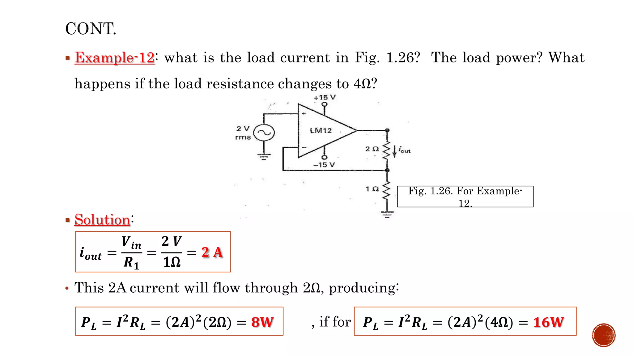  Example-12: what is the load current in Fig. 1.26? The load power? What
happens if the load resistance changes to 4Ω?
 Solution:
• This 2A current will flow through 2Ω, producing:
, if for 4Ω
𝒊𝒐𝒖𝒕 =
𝑽𝒊𝒏
𝑹𝟏
=
𝟐 𝑽
1Ω
= 𝟐 𝐀
𝑷𝑳 = 𝑰𝟐𝑹𝑳 = 𝟐𝑨 𝟐(2Ω) = 𝟖𝐖 𝑷𝑳 = 𝑰𝟐𝑹𝑳 = 𝟐𝑨 𝟐(4Ω) = 𝟏𝟔𝐖
Fig. 1.26. For Example-
12.
 