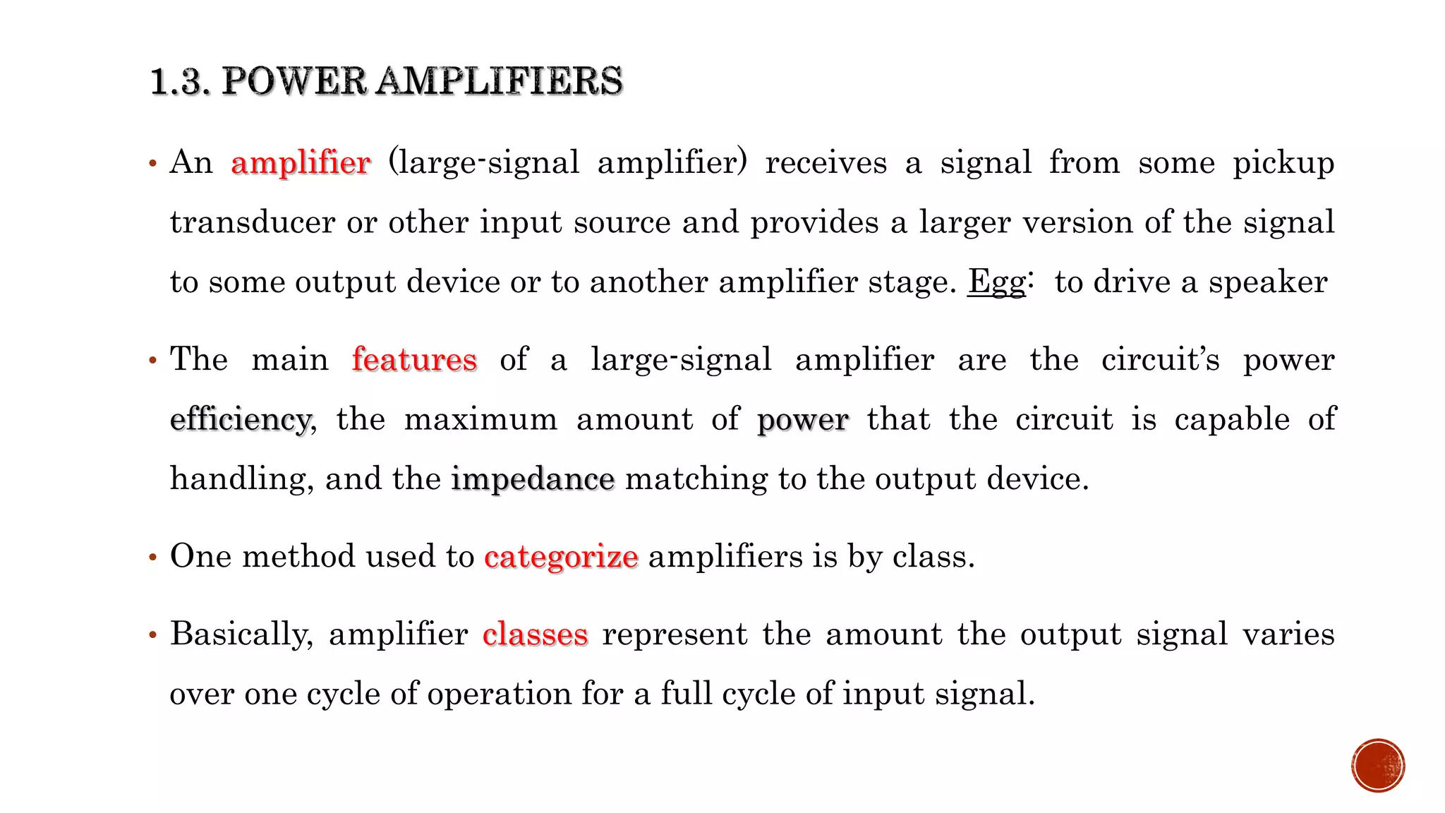 • An amplifier (large-signal amplifier) receives a signal from some pickup
transducer or other input source and provides a larger version of the signal
to some output device or to another amplifier stage. Egg: to drive a speaker
• The main features of a large-signal amplifier are the circuit’s power
efficiency, the maximum amount of power that the circuit is capable of
handling, and the impedance matching to the output device.
• One method used to categorize amplifiers is by class.
• Basically, amplifier classes represent the amount the output signal varies
over one cycle of operation for a full cycle of input signal.
 
