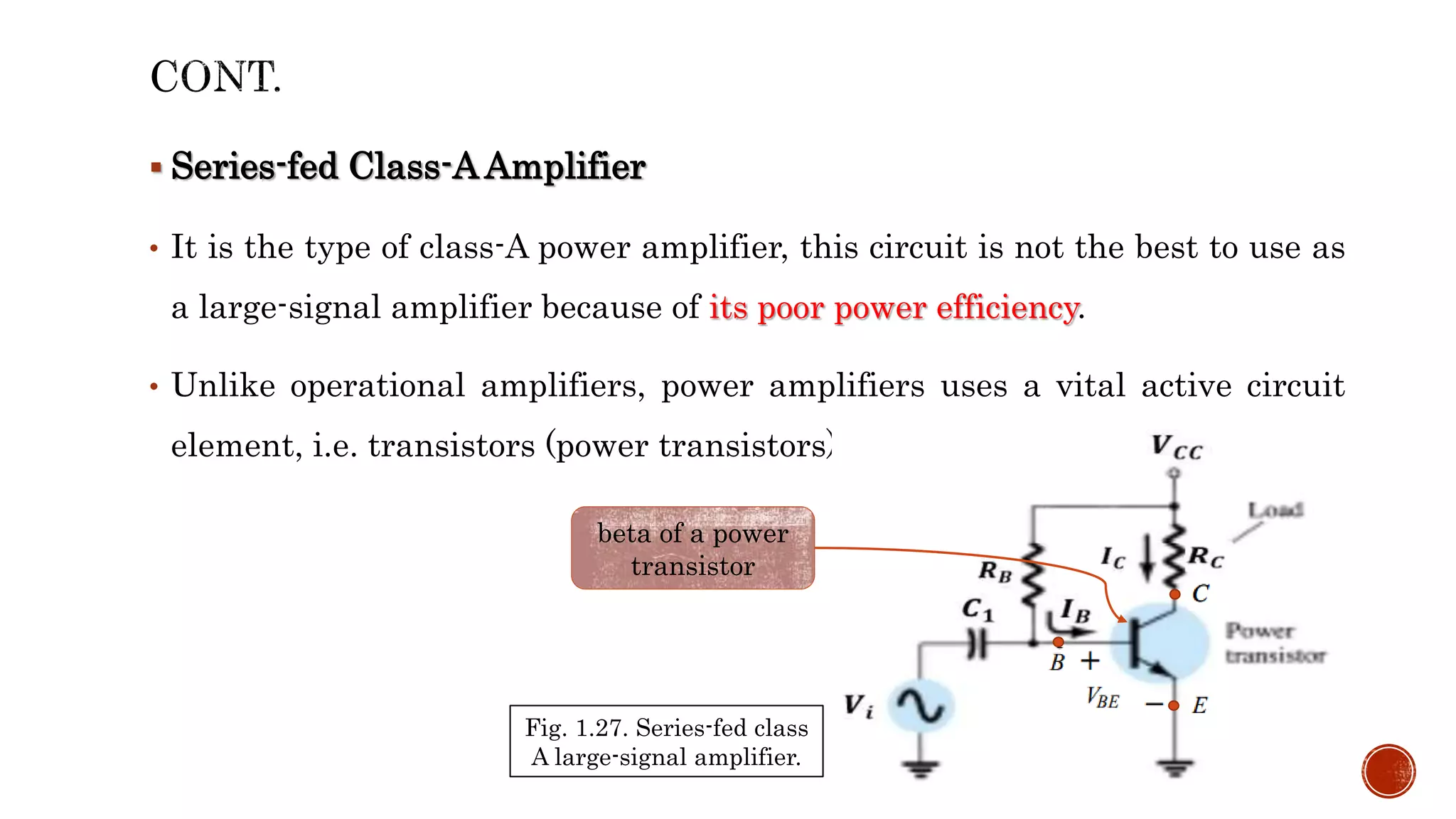  Series-fed Class-A Amplifier
• It is the type of class-A power amplifier, this circuit is not the best to use as
a large-signal amplifier because of its poor power efficiency.
• Unlike operational amplifiers, power amplifiers uses a vital active circuit
element, i.e. transistors (power transistors).
Fig. 1.27. Series-fed class
A large-signal amplifier.
beta of a power
transistor
 