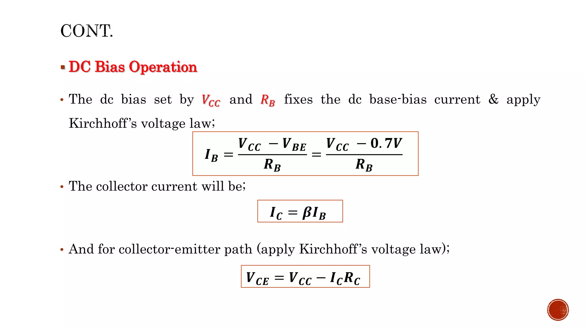  DC Bias Operation
• The dc bias set by 𝑉𝐶𝐶 and 𝑅𝐵 fixes the dc base-bias current & apply
Kirchhoff’s voltage law;
• The collector current will be;
• And for collector-emitter path (apply Kirchhoff’s voltage law);
𝑰𝑩 =
𝑽𝑪𝑪 − 𝑽𝑩𝑬
𝑹𝑩
=
𝑽𝑪𝑪 − 𝟎. 𝟕𝑽
𝑹𝑩
𝑰𝑪 = 𝜷𝑰𝑩
𝑽𝑪𝑬 = 𝑽𝑪𝑪 − 𝑰𝑪𝑹𝑪
 