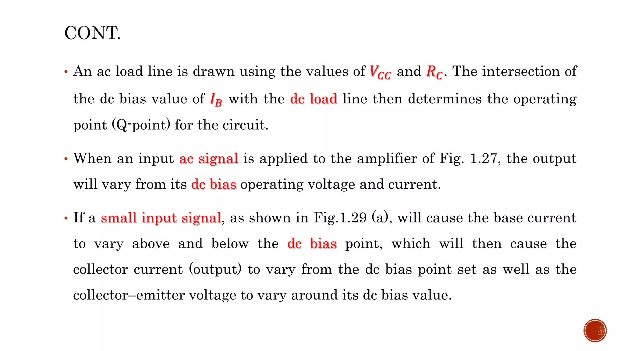 • An ac load line is drawn using the values of 𝑉𝐶𝐶 and 𝑅𝐶. The intersection of
the dc bias value of 𝐼𝐵 with the dc load line then determines the operating
point (Q-point) for the circuit.
• When an input ac signal is applied to the amplifier of Fig. 1.27, the output
will vary from its dc bias operating voltage and current.
• If a small input signal, as shown in Fig.1.29 (a), will cause the base current
to vary above and below the dc bias point, which will then cause the
collector current (output) to vary from the dc bias point set as well as the
collector–emitter voltage to vary around its dc bias value.
 