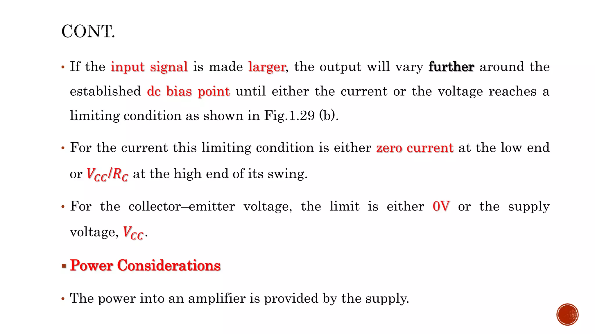 • If the input signal is made larger, the output will vary further around the
established dc bias point until either the current or the voltage reaches a
limiting condition as shown in Fig.1.29 (b).
• For the current this limiting condition is either zero current at the low end
or 𝑉𝐶𝐶/𝑅𝐶 at the high end of its swing.
• For the collector–emitter voltage, the limit is either 0V or the supply
voltage, 𝑉𝐶𝐶.
 Power Considerations
• The power into an amplifier is provided by the supply.
 