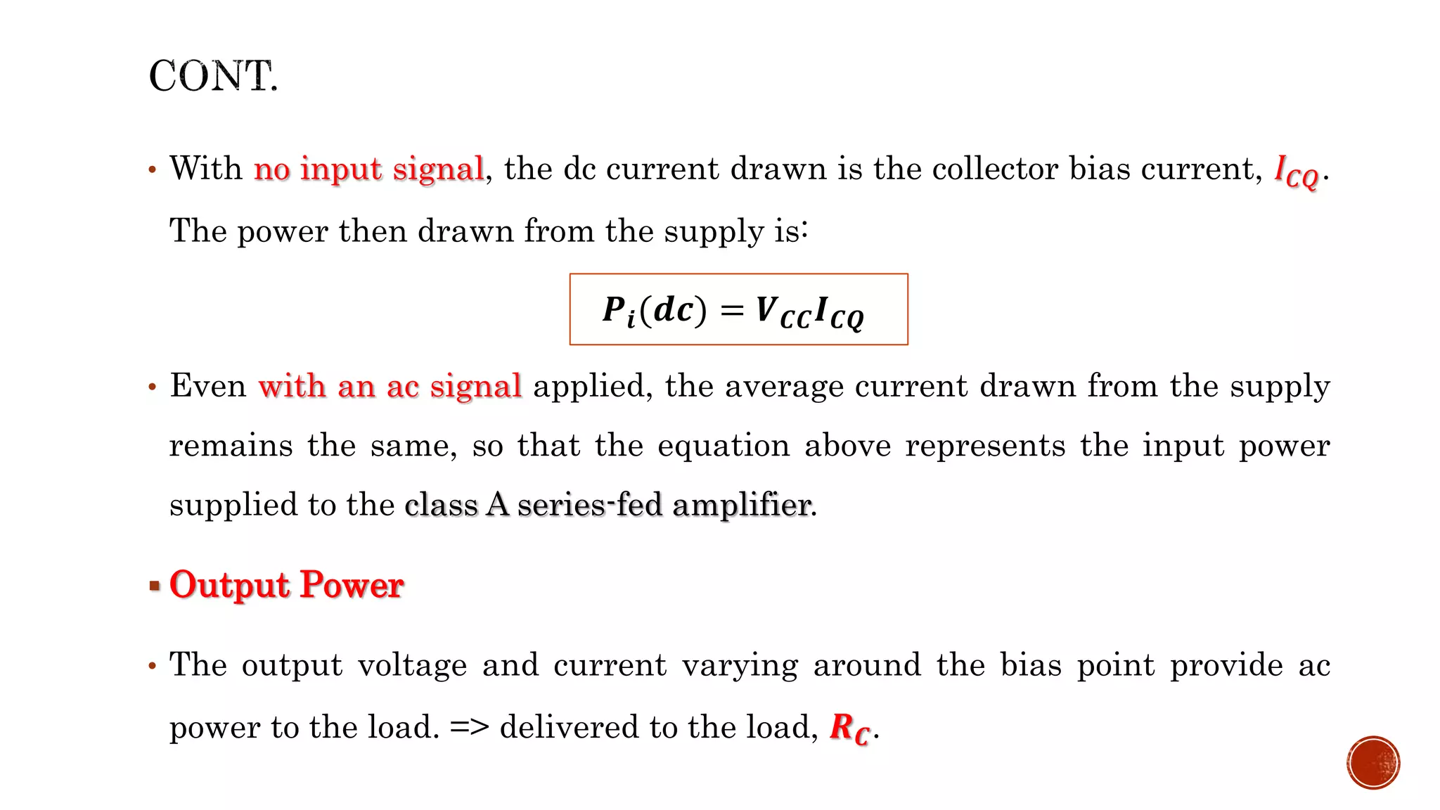 • With no input signal, the dc current drawn is the collector bias current, 𝐼𝐶𝑄.
The power then drawn from the supply is:
• Even with an ac signal applied, the average current drawn from the supply
remains the same, so that the equation above represents the input power
supplied to the class A series-fed amplifier.
 Output Power
• The output voltage and current varying around the bias point provide ac
power to the load. => delivered to the load, 𝑹𝑪.
𝑷𝒊(𝒅𝒄) = 𝑽𝑪𝑪𝑰𝑪𝑸
 