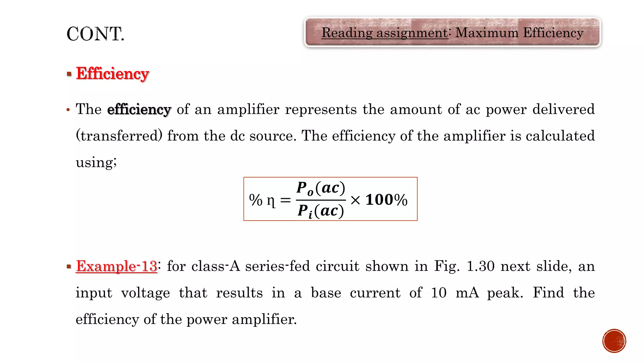  Efficiency
• The efficiency of an amplifier represents the amount of ac power delivered
(transferred) from the dc source. The efficiency of the amplifier is calculated
using;
 Example-13: for class-A series-fed circuit shown in Fig. 1.30 next slide, an
input voltage that results in a base current of 10 mA peak. Find the
efficiency of the power amplifier.
Reading assignment: Maximum Efficiency
% ղ =
𝑷𝒐(𝒂𝒄)
𝑷𝒊(𝒂𝒄)
× 𝟏𝟎𝟎%
 