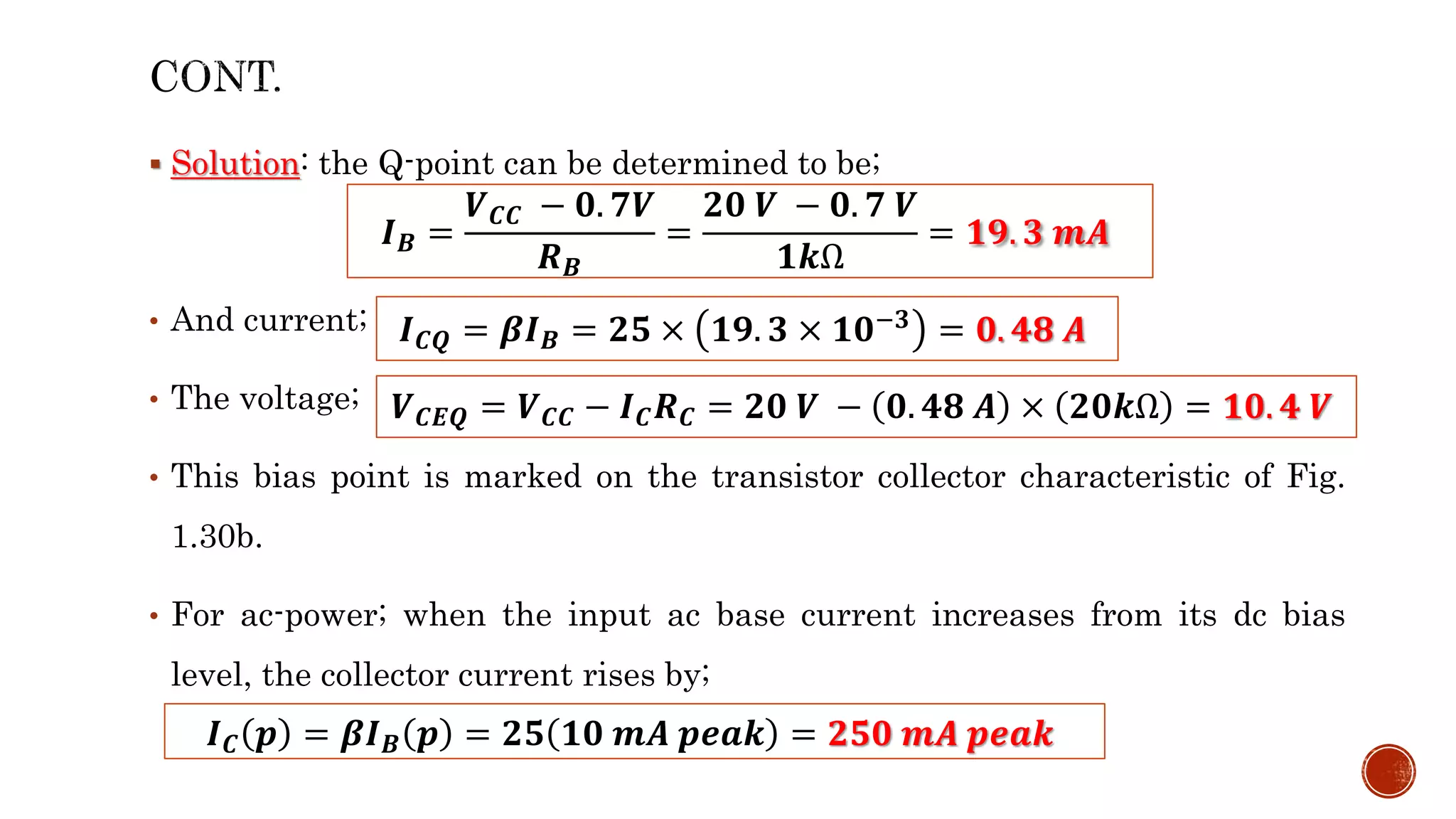  Solution: the Q-point can be determined to be;
• And current;
• The voltage;
• This bias point is marked on the transistor collector characteristic of Fig.
1.30b.
• For ac-power; when the input ac base current increases from its dc bias
level, the collector current rises by;
𝑰𝑪𝑸 = 𝜷𝑰𝑩 = 𝟐𝟓 × 𝟏𝟗. 𝟑 × 𝟏𝟎−𝟑 = 𝟎. 𝟒𝟖 𝑨
𝑽𝑪𝑬𝑸 = 𝑽𝑪𝑪 − 𝑰𝑪𝑹𝑪 = 𝟐𝟎 𝑽 − 𝟎. 𝟒𝟖 𝑨 × 𝟐𝟎𝒌Ω = 𝟏𝟎. 𝟒 𝑽
𝑰𝑩 =
𝑽𝑪𝑪 − 𝟎. 𝟕𝑽
𝑹𝑩
=
𝟐𝟎 𝑽 − 𝟎. 𝟕 𝑽
𝟏𝒌Ω
= 𝟏𝟗. 𝟑 𝒎𝑨
𝑰𝑪 𝒑 = 𝜷𝑰𝑩 𝒑 = 𝟐𝟓 𝟏𝟎 𝒎𝑨 𝒑𝒆𝒂𝒌 = 𝟐𝟓𝟎 𝒎𝑨 𝒑𝒆𝒂𝒌
 