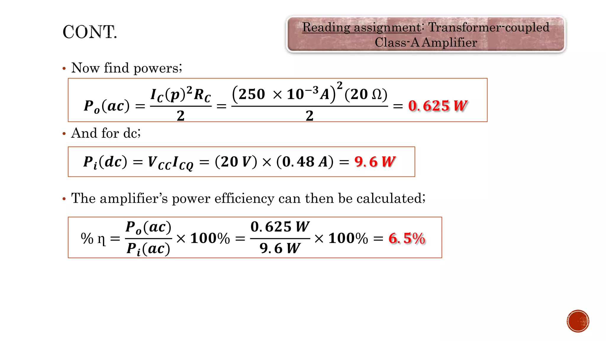 • Now find powers;
• And for dc;
• The amplifier’s power efficiency can then be calculated;
𝑷𝒐 𝒂𝒄 =
𝑰𝑪 𝒑 𝟐𝑹𝑪
𝟐
=
𝟐𝟓𝟎 × 𝟏𝟎−𝟑𝑨
𝟐
(𝟐𝟎 Ω)
𝟐
= 𝟎. 𝟔𝟐𝟓 𝑾
𝑷𝒊 𝒅𝒄 = 𝑽𝑪𝑪𝑰𝑪𝑸 = 𝟐𝟎 𝑽 × 𝟎. 𝟒𝟖 𝑨 = 𝟗. 𝟔 𝑾
% ղ =
𝑷𝒐(𝒂𝒄)
𝑷𝒊(𝒂𝒄)
× 𝟏𝟎𝟎% =
𝟎. 𝟔𝟐𝟓 𝑾
𝟗. 𝟔 𝑾
× 𝟏𝟎𝟎% = 𝟔. 𝟓%
Reading assignment: Transformer-coupled
Class-A Amplifier
 