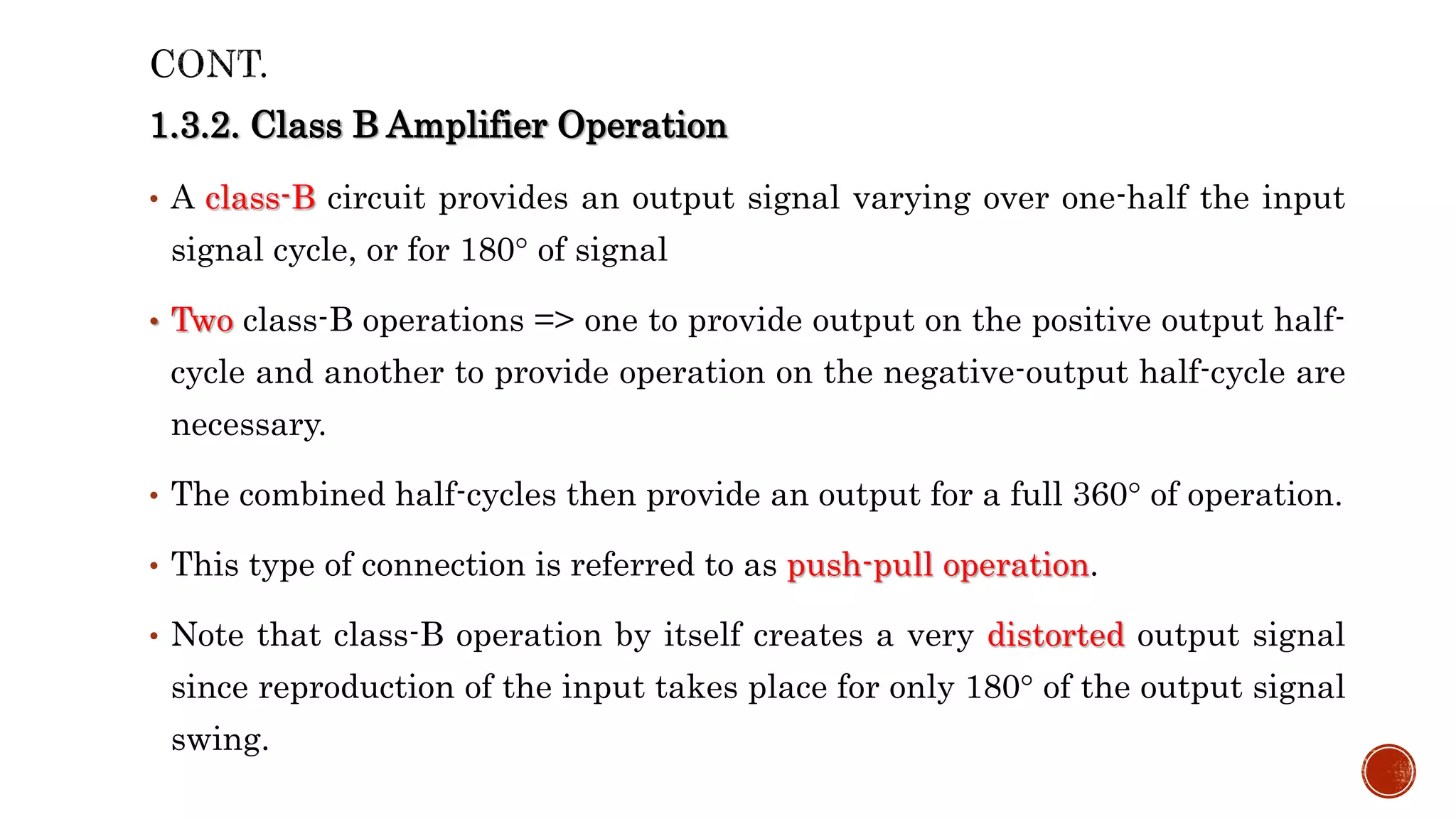 1.3.2. Class B Amplifier Operation
• A class-B circuit provides an output signal varying over one-half the input
signal cycle, or for 180° of signal
• Two class-B operations => one to provide output on the positive output half-
cycle and another to provide operation on the negative-output half-cycle are
necessary.
• The combined half-cycles then provide an output for a full 360° of operation.
• This type of connection is referred to as push-pull operation.
• Note that class-B operation by itself creates a very distorted output signal
since reproduction of the input takes place for only 180° of the output signal
swing.
 