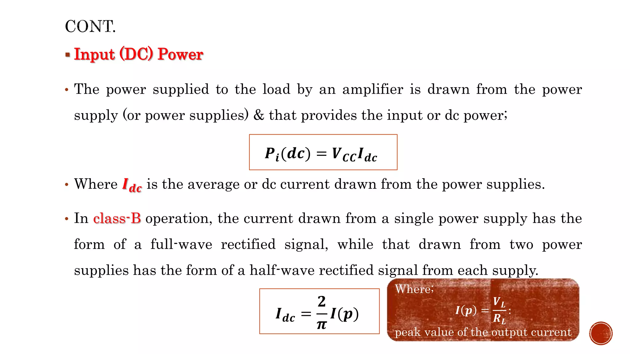  Input (DC) Power
• The power supplied to the load by an amplifier is drawn from the power
supply (or power supplies) & that provides the input or dc power;
• Where 𝑰𝒅𝒄 is the average or dc current drawn from the power supplies.
• In class-B operation, the current drawn from a single power supply has the
form of a full-wave rectified signal, while that drawn from two power
supplies has the form of a half-wave rectified signal from each supply.
𝑷𝒊(𝒅𝒄) = 𝑽𝑪𝑪𝑰𝒅𝒄
𝑰𝒅𝒄 =
𝟐
𝝅
𝑰(𝒑)
Where;
𝑰 𝒑 =
𝑽𝑳
𝑹𝑳
:
peak value of the output current
 