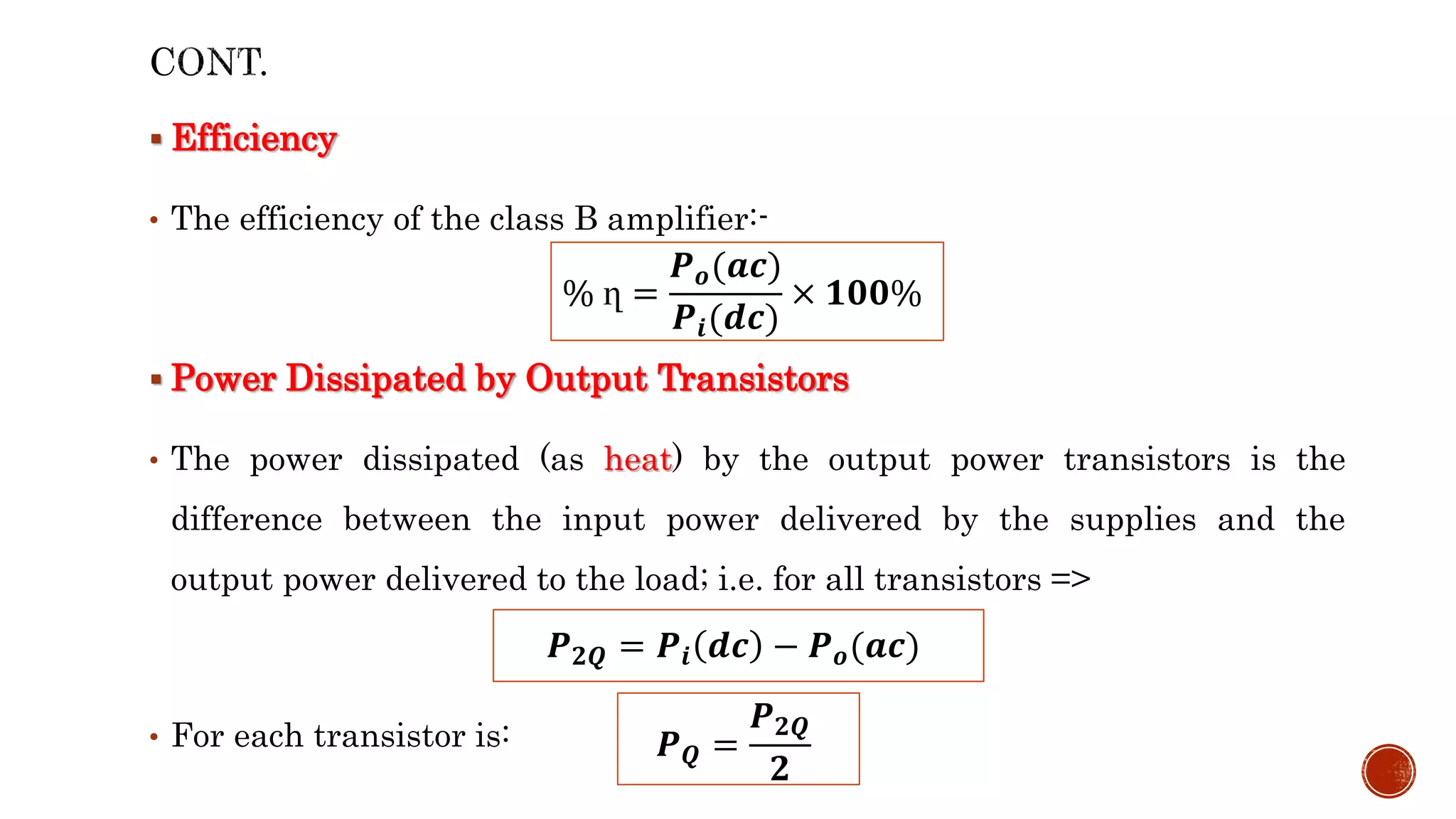  Efficiency
• The efficiency of the class B amplifier:-
 Power Dissipated by Output Transistors
• The power dissipated (as heat) by the output power transistors is the
difference between the input power delivered by the supplies and the
output power delivered to the load; i.e. for all transistors =>
• For each transistor is:
% ղ =
𝑷𝒐(𝒂𝒄)
𝑷𝒊(𝒅𝒄)
× 𝟏𝟎𝟎%
𝑷𝟐𝑸 = 𝑷𝒊 𝒅𝒄 − 𝑷𝒐(𝒂𝒄)
𝑷𝑸 =
𝑷𝟐𝑸
𝟐
 