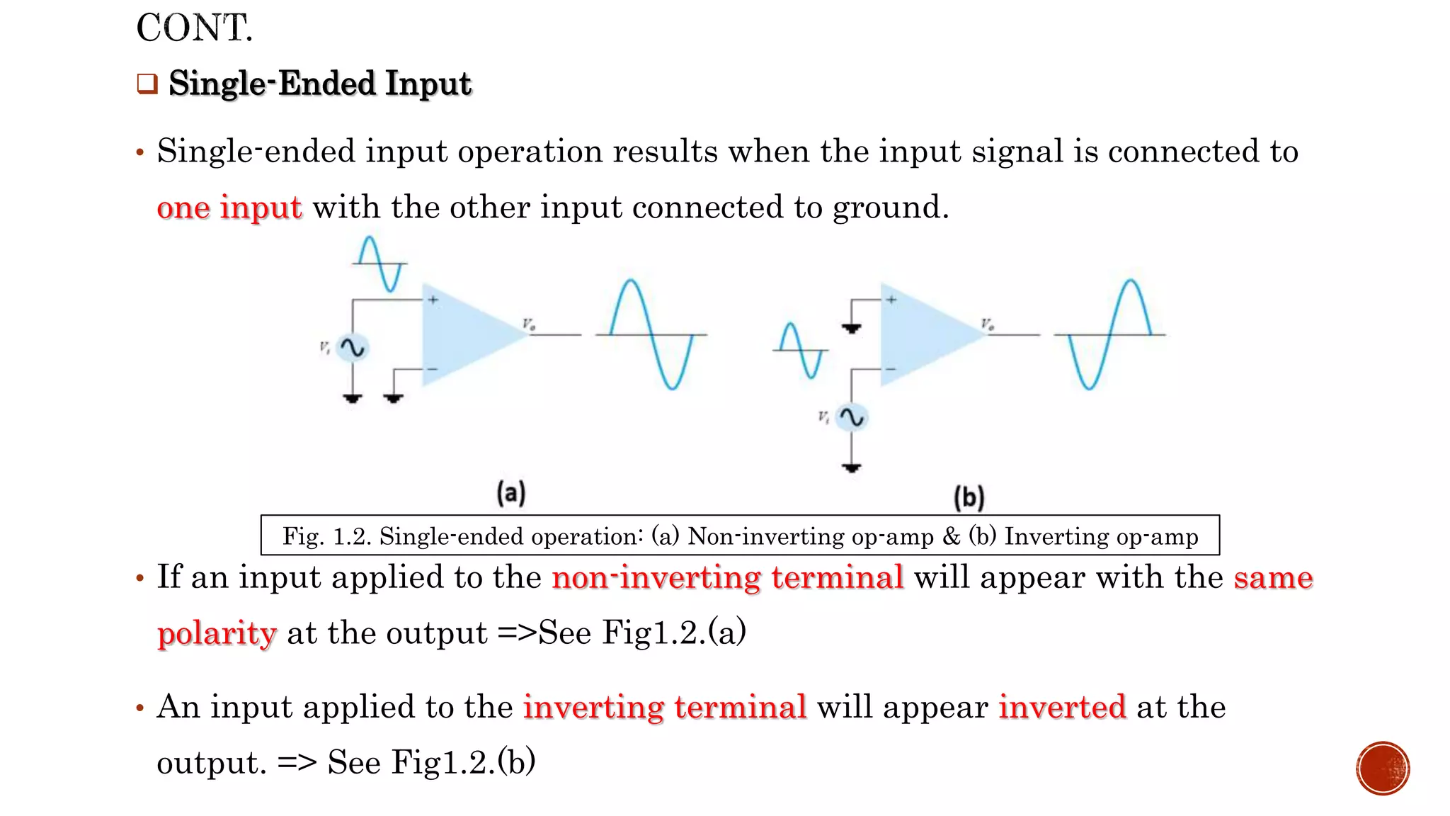  Single-Ended Input
• Single-ended input operation results when the input signal is connected to
one input with the other input connected to ground.
• If an input applied to the non-inverting terminal will appear with the same
polarity at the output =>See Fig1.2.(a)
• An input applied to the inverting terminal will appear inverted at the
output. => See Fig1.2.(b)
Fig. 1.2. Single-ended operation: (a) Non-inverting op-amp & (b) Inverting op-amp
 
