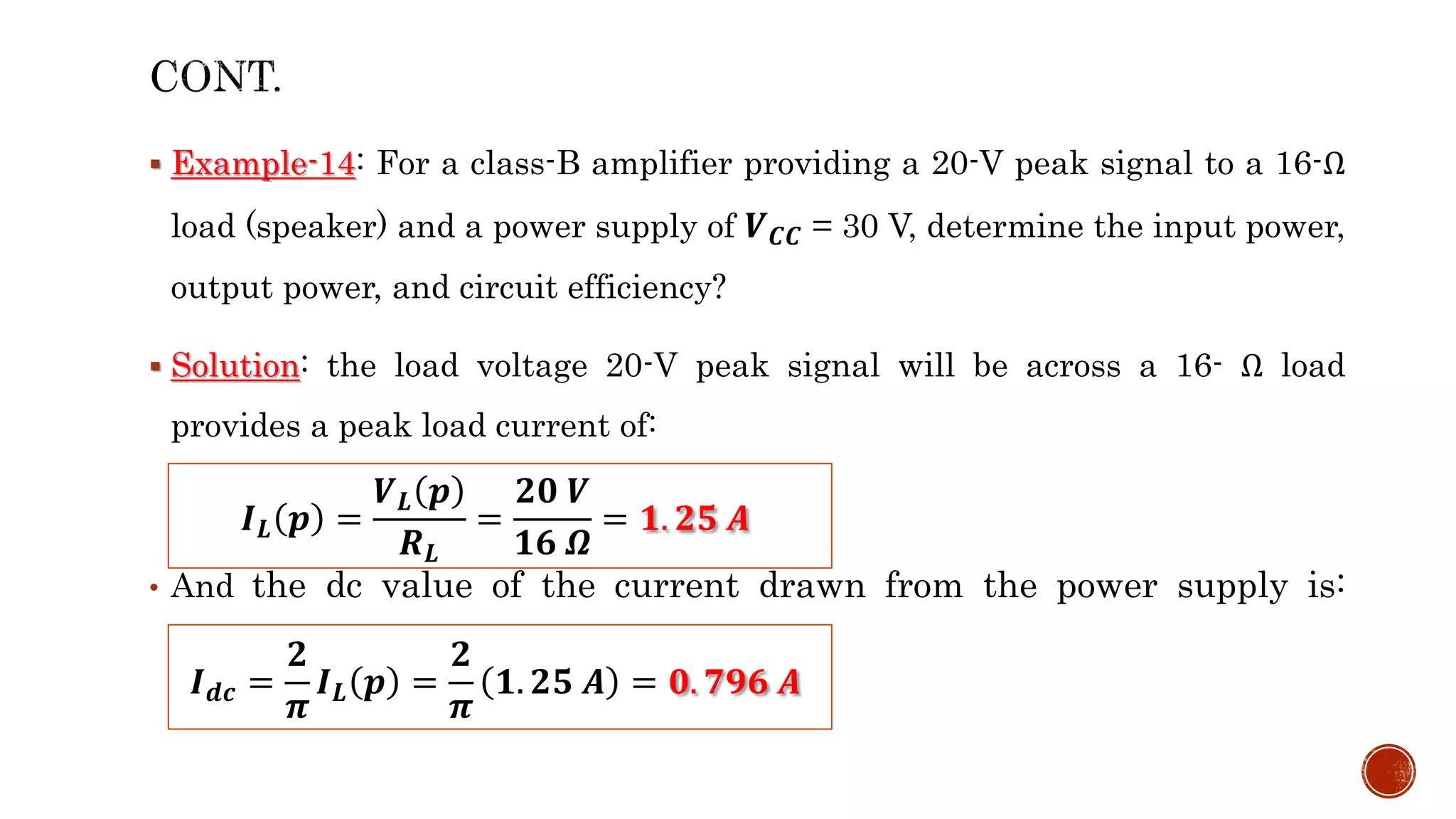  Example-14: For a class-B amplifier providing a 20-V peak signal to a 16-Ω
load (speaker) and a power supply of 𝑽𝑪𝑪 = 30 V, determine the input power,
output power, and circuit efficiency?
 Solution: the load voltage 20-V peak signal will be across a 16- Ω load
provides a peak load current of:
• And the dc value of the current drawn from the power supply is:
𝑰𝑳 𝒑 =
𝑽𝑳 𝒑
𝑹𝑳
=
𝟐𝟎 𝑽
𝟏𝟔 𝜴
= 𝟏. 𝟐𝟓 𝑨
𝑰𝒅𝒄 =
𝟐
𝝅
𝑰𝑳 𝒑 =
𝟐
𝝅
𝟏. 𝟐𝟓 𝑨 = 𝟎. 𝟕𝟗𝟔 𝑨
 