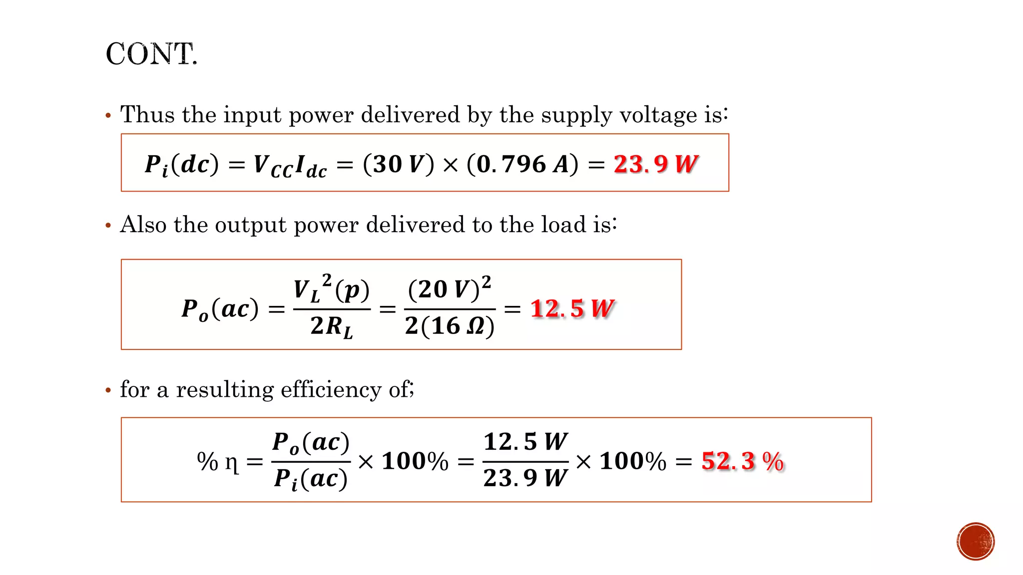 • Thus the input power delivered by the supply voltage is:
• Also the output power delivered to the load is:
• for a resulting efficiency of;
𝑷𝒊 𝒅𝒄 = 𝑽𝑪𝑪𝑰𝒅𝒄 = 𝟑𝟎 𝑽 × 𝟎. 𝟕𝟗𝟔 𝑨 = 𝟐𝟑. 𝟗 𝑾
𝑷𝒐 𝒂𝒄 =
𝑽𝑳
𝟐
(𝒑)
𝟐𝑹𝑳
=
(𝟐𝟎 𝑽)𝟐
𝟐(𝟏𝟔 𝜴)
= 𝟏𝟐. 𝟓 𝑾
% ղ =
𝑷𝒐(𝒂𝒄)
𝑷𝒊(𝒂𝒄)
× 𝟏𝟎𝟎% =
𝟏𝟐. 𝟓 𝑾
𝟐𝟑. 𝟗 𝑾
× 𝟏𝟎𝟎% = 𝟓𝟐. 𝟑 %
 