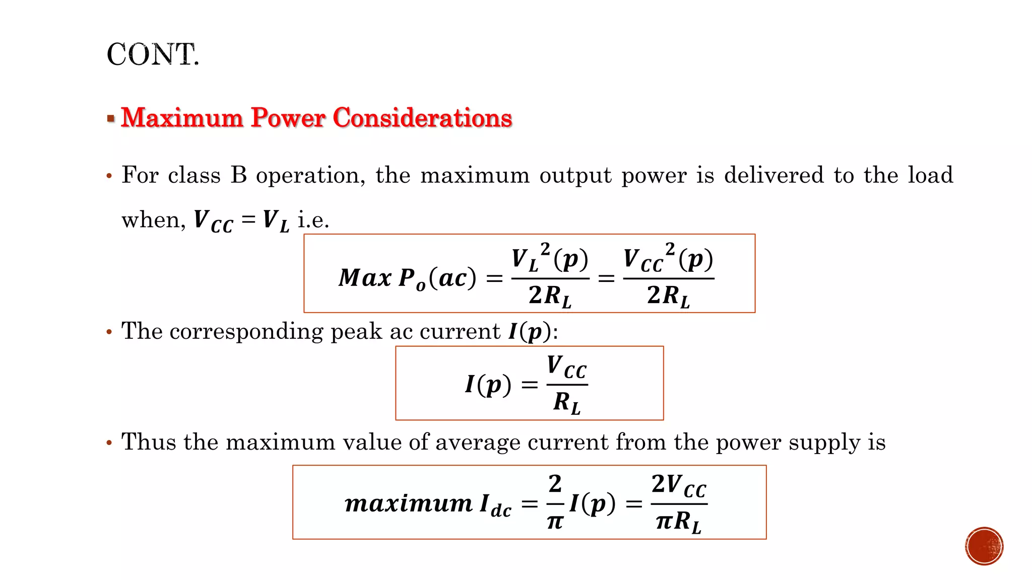  Maximum Power Considerations
• For class B operation, the maximum output power is delivered to the load
when, 𝑽𝑪𝑪 = 𝑽𝑳 i.e.
• The corresponding peak ac current 𝑰 𝒑 :
• Thus the maximum value of average current from the power supply is
𝑴𝒂𝒙 𝑷𝒐 𝒂𝒄 =
𝑽𝑳
𝟐
(𝒑)
𝟐𝑹𝑳
=
𝑽𝑪𝑪
𝟐
(𝒑)
𝟐𝑹𝑳
𝑰(𝒑) =
𝑽𝑪𝑪
𝑹𝑳
𝒎𝒂𝒙𝒊𝒎𝒖𝒎 𝑰𝒅𝒄 =
𝟐
𝝅
𝑰 𝒑 =
𝟐𝑽𝑪𝑪
𝝅𝑹𝑳
 