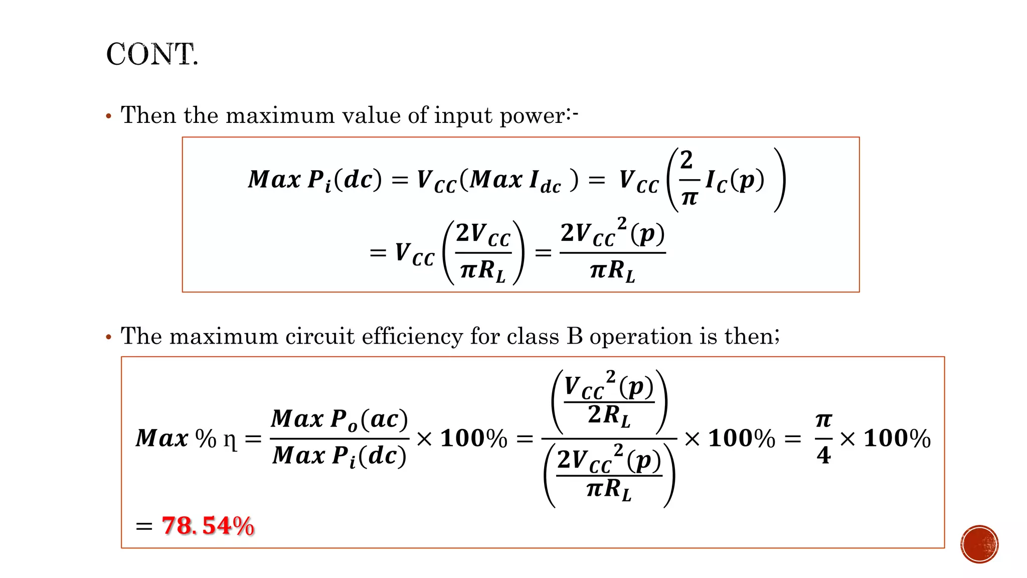 • Then the maximum value of input power:-
• The maximum circuit efficiency for class B operation is then;
𝑴𝒂𝒙 𝑷𝒊 𝒅𝒄 = 𝑽𝑪𝑪 𝑴𝒂𝒙 𝑰𝒅𝒄 = 𝑽𝑪𝑪
2
𝝅
𝑰𝑪 𝒑
= 𝑽𝑪𝑪
𝟐𝑽𝑪𝑪
𝝅𝑹𝑳
=
𝟐𝑽𝑪𝑪
𝟐
(𝒑)
𝝅𝑹𝑳
𝑴𝒂𝒙 % ղ =
𝑴𝒂𝒙 𝑷𝒐(𝒂𝒄)
𝑴𝒂𝒙 𝑷𝒊(𝒅𝒄)
× 𝟏𝟎𝟎% =
𝑽𝑪𝑪
𝟐
(𝒑)
𝟐𝑹𝑳
𝟐𝑽𝑪𝑪
𝟐
(𝒑)
𝝅𝑹𝑳
× 𝟏𝟎𝟎% =
𝝅
𝟒
× 𝟏𝟎𝟎%
= 𝟕𝟖. 𝟓𝟒%
 