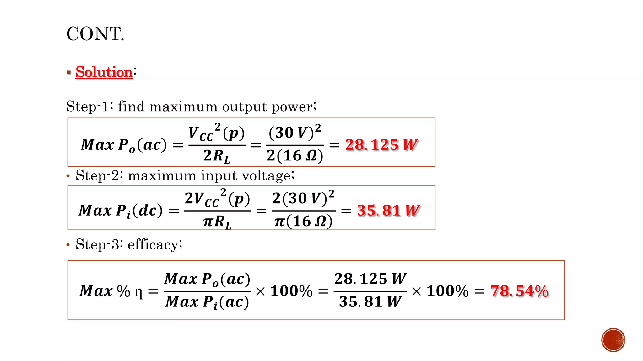  Solution:
Step-1: find maximum output power;
• Step-2: maximum input voltage;
• Step-3: efficacy;
𝑴𝒂𝒙 𝑷𝒐 𝒂𝒄 =
𝑽𝑪𝑪
𝟐
(𝒑)
𝟐𝑹𝑳
=
(𝟑𝟎 𝑽)𝟐
𝟐(𝟏𝟔 𝜴)
= 𝟐𝟖. 𝟏𝟐𝟓 𝑾
𝑴𝒂𝒙 𝑷𝒊 𝒅𝒄 =
𝟐𝑽𝑪𝑪
𝟐
(𝒑)
𝝅𝑹𝑳
=
𝟐(𝟑𝟎 𝑽)𝟐
𝝅 𝟏𝟔 𝜴
= 𝟑𝟓. 𝟖𝟏 𝑾
𝑴𝒂𝒙 % ղ =
𝑴𝒂𝒙 𝑷𝒐(𝒂𝒄)
𝑴𝒂𝒙 𝑷𝒊(𝒂𝒄)
× 𝟏𝟎𝟎% =
𝟐𝟖. 𝟏𝟐𝟓 𝑾
𝟑𝟓. 𝟖𝟏 𝑾
× 𝟏𝟎𝟎% = 𝟕𝟖. 𝟓𝟒%
 