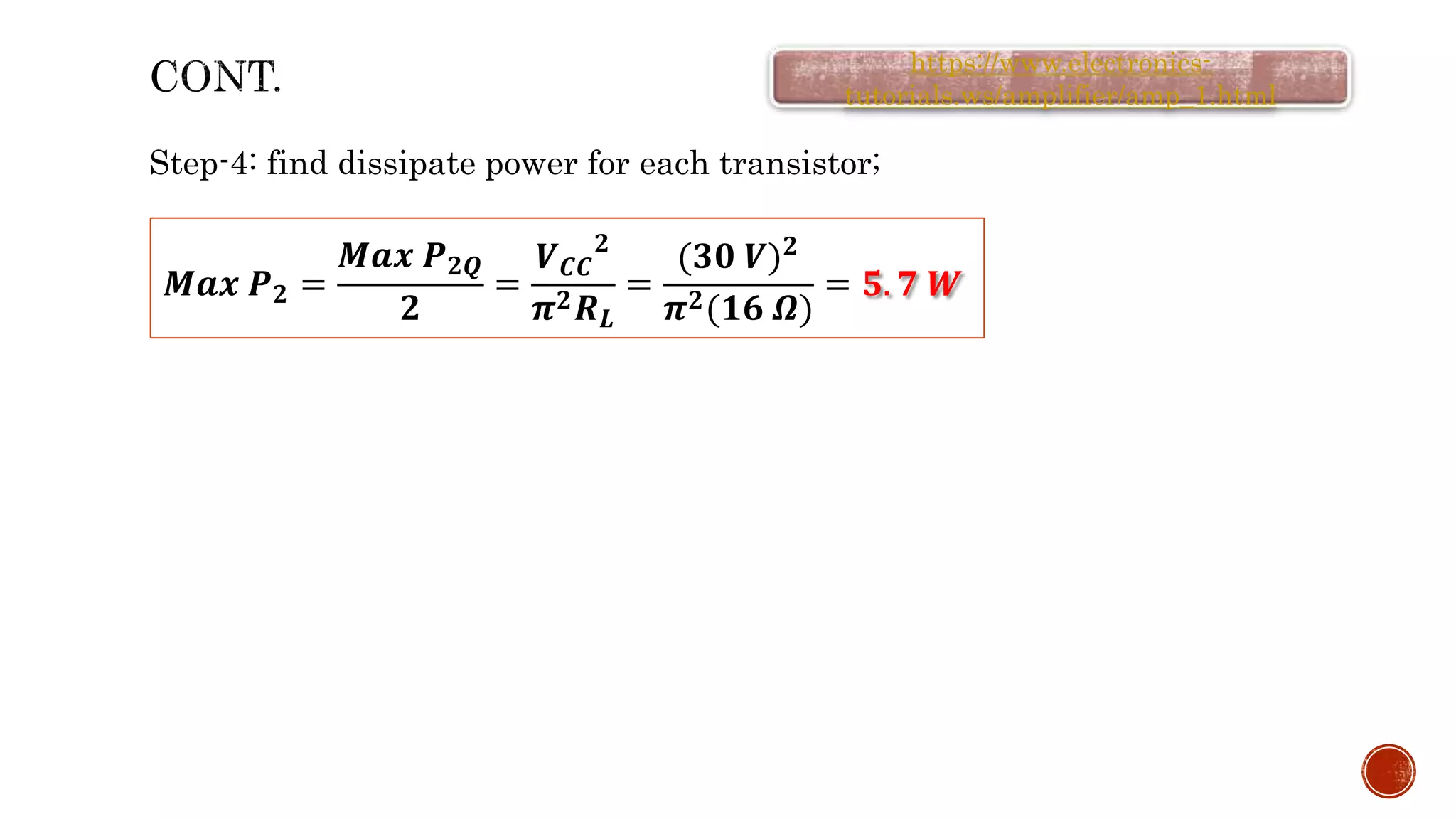 Step-4: find dissipate power for each transistor;
𝑴𝒂𝒙 𝑷𝟐 =
𝑴𝒂𝒙 𝑷𝟐𝑸
𝟐
=
𝑽𝑪𝑪
𝟐
𝝅𝟐𝑹𝑳
=
(𝟑𝟎 𝑽)𝟐
𝝅𝟐(𝟏𝟔 𝜴)
= 𝟓. 𝟕 𝑾
https://www.electronics-
tutorials.ws/amplifier/amp_1.html
 