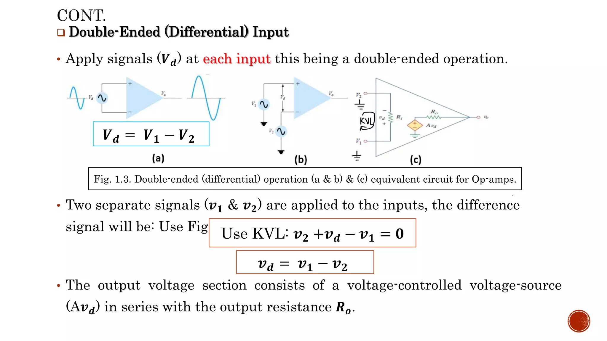  Double-Ended (Differential) Input
• Apply signals (𝑽𝒅) at each input this being a double-ended operation.
• Two separate signals (𝒗𝟏 & 𝒗𝟐) are applied to the inputs, the difference
signal will be: Use Fig1.3(c):
• The output voltage section consists of a voltage-controlled voltage-source
(A𝒗𝒅) in series with the output resistance 𝑹𝒐.
𝒗𝒅 = 𝒗𝟏 − 𝒗𝟐
Use KVL: 𝒗𝟐 +𝒗𝒅 − 𝒗𝟏 = 𝟎
𝑽𝒅 = 𝑽𝟏 − 𝑽𝟐
Fig. 1.3. Double-ended (differential) operation (a & b) & (c) equivalent circuit for Op-amps.
 