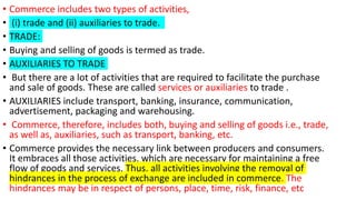 • Commerce includes two types of activities,
• (i) trade and (ii) auxiliaries to trade.
• TRADE:
• Buying and selling of goods is termed as trade.
• AUXILIARIES TO TRADE
• But there are a lot of activities that are required to facilitate the purchase
and sale of goods. These are called services or auxiliaries to trade .
• AUXILIARIES include transport, banking, insurance, communication,
advertisement, packaging and warehousing.
• Commerce, therefore, includes both, buying and selling of goods i.e., trade,
as well as, auxiliaries, such as transport, banking, etc.
• Commerce provides the necessary link between producers and consumers.
It embraces all those activities, which are necessary for maintaining a free
flow of goods and services. Thus, all activities involving the removal of
hindrances in the process of exchange are included in commerce. The
hindrances may be in respect of persons, place, time, risk, finance, etc
 
