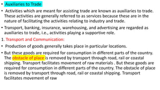 • Auxiliaries to Trade
• Activities which are meant for assisting trade are known as auxiliaries to trade.
These activities are generally referred to as services because these are in the
nature of facilitating the activities relating to industry and trade.
• Transport, banking, insurance, warehousing, and advertising are regarded as
auxiliaries to trade, i.e., activities playing a supportive role.
1. Transport and Communication:
• Production of goods generally takes place in particular locations.
• But these goods are required for consumption in different parts of the country.
The obstacle of place is removed by transport through road, rail or coastal
shipping. Transport facilitates movement of raw materials . But these goods are
required for consumption in different parts of the country. The obstacle of place
is removed by transport through road, rail or coastal shipping. Transport
facilitates movement of raw
 