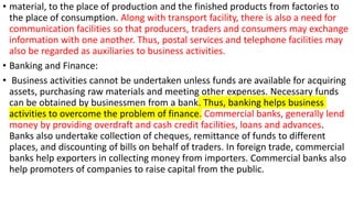 • material, to the place of production and the finished products from factories to
the place of consumption. Along with transport facility, there is also a need for
communication facilities so that producers, traders and consumers may exchange
information with one another. Thus, postal services and telephone facilities may
also be regarded as auxiliaries to business activities.
• Banking and Finance:
• Business activities cannot be undertaken unless funds are available for acquiring
assets, purchasing raw materials and meeting other expenses. Necessary funds
can be obtained by businessmen from a bank. Thus, banking helps business
activities to overcome the problem of finance. Commercial banks, generally lend
money by providing overdraft and cash credit facilities, loans and advances.
Banks also undertake collection of cheques, remittance of funds to different
places, and discounting of bills on behalf of traders. In foreign trade, commercial
banks help exporters in collecting money from importers. Commercial banks also
help promoters of companies to raise capital from the public.
 
