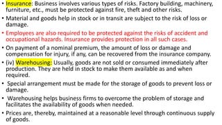 • Insurance: Business involves various types of risks. Factory building, machinery,
furniture, etc., must be protected against fire, theft and other risks.
• Material and goods help in stock or in transit are subject to the risk of loss or
damage.
• Employees are also required to be protected against the risks of accident and
occupational hazards. Insurance provides protection in all such cases.
• On payment of a nominal premium, the amount of loss or damage and
compensation for injury, if any, can be recovered from the insurance company.
• (iv) Warehousing: Usually, goods are not sold or consumed immediately after
production. They are held in stock to make them available as and when
required.
• Special arrangement must be made for the storage of goods to prevent loss or
damage.
• Warehousing helps business firms to overcome the problem of storage and
facilitates the availability of goods when needed.
• Prices are, thereby, maintained at a reasonable level through continuous supply
of goods.
 