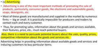 • (v) Advertising:
• Advertising is one of the most important methods of promoting the sale of
products, particularly, consumer goods, like electronic and automobile goods,
soaps, detergents, etc.
• Most of these goods are manufactured and supplied in the market by numerous
firms — big or small. It is practically impossible for producers and traders to
contact each and every customer.
• Thus, for promoting sales, information about the goods and services available,
their features, price, etc., must reach potential buyers.
Also, there is a need to persuade potential buyers about the uses, quality, prices,
competitive information about the goods and services etc.
Advertising helps in providing information about available goods and services and
inducing customers to buy particular items.
 