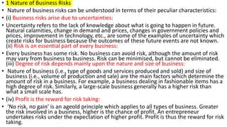 • 1 Nature of Business Risks
• Nature of business risks can be understood in terms of their peculiar characteristics:
• (i) Business risks arise due to uncertainties:
• Uncertainty refers to the lack of knowledge about what is going to happen in future.
Natural calamities, change in demand and prices, changes in government policies and
prices, improvement in technology, etc., are some of the examples of uncertainty which
create risks for business because the outcomes of these future events are not known.
(ii) Risk is an essential part of every business:
• Every business has some risk. No business can avoid risk, although the amount of risk
may vary from business to business. Risk can be minimised, but cannot be eliminated.
(iii) Degree of risk depends mainly upon the nature and size of business:
• Nature of business (i.e., type of goods and services produced and sold) and size of
business (i.e., volume of production and sale) are the main factors which determine the
amount of risk in a business. For example, a business dealing in fashionable items has a
high degree of risk. Similarly, a large-scale business generally has a higher risk than
what a small scale has.
• (iv) Profit is the reward for risk taking:
• ‘No risk, no gain’ is an ageold principle which applies to all types of business. Greater
the risk involved in a business, higher is the chance of profit. An entrepreneur
undertakes risks under the expectation of higher profit. Profit is thus the reward for risk
taking.
 
