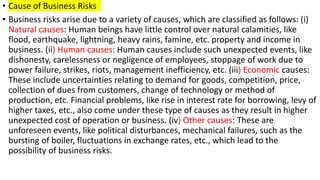 • Cause of Business Risks
• Business risks arise due to a variety of causes, which are classified as follows: (i)
Natural causes: Human beings have little control over natural calamities, like
flood, earthquake, lightning, heavy rains, famine, etc. property and income in
business. (ii) Human causes: Human causes include such unexpected events, like
dishonesty, carelessness or negligence of employees, stoppage of work due to
power failure, strikes, riots, management inefficiency, etc. (iii) Economic causes:
These include uncertainties relating to demand for goods, competition, price,
collection of dues from customers, change of technology or method of
production, etc. Financial problems, like rise in interest rate for borrowing, levy of
higher taxes, etc., also come under these type of causes as they result in higher
unexpected cost of operation or business. (iv) Other causes: These are
unforeseen events, like political disturbances, mechanical failures, such as the
bursting of boiler, fluctuations in exchange rates, etc., which lead to the
possibility of business risks.
 