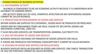 • CHARACTERISICS OF BUSINESS ACTIVITIES
• 1. AN ECONOMIC ACTIVITY
BUSINESS IS CONSIDERED TO BE AN ECONOMIC ACTIVITY BECAUSE IT IS UNDERTAKEN WITH
AN OBJECT OF EARNING PROFIT.
ANY ACTIVITY DONE OUT OF LOVE, SYMPATHY, AFFECTION OR ANY SENTIMENTAL REASON
CANNOT BE CALLED BUSINESS.
• 2. PRODUCTION OR PROCUREMENT OF GOODS AND SERVICES
BEFORE GOODS ARE SUPPLIED TO CUSTOMERS , GOODS MUST BE PRODUCED OR PROCURED.
GOODS MAY BE CONSUMABLE ITEMS LIKE MILK, SUGAR ETC OR CAPITAL GOODS LIKE
MACHINERY, FURNITURE, LAND ETC.
IT ALSO INCLUDES SERVICES LIKE TRANSPORTATION, BANKING, ELECTRICITY ETC.
• 3. SALE OR EXCHANGE OF GOODS AND SERVICES
BUSINESS INVOLVES EXCHANGE OR TRANSFER OF GOODS SERVICES FOR VALUE.
IF GOODS ARE PRODUCED FOR PERSONAL CONSUMPTION IT CANNOT BE CALLED BUSINESS.
• 4. DEALINGS IN GOODS AND SERVICES ON REGULAR BASIS
BUSINESS INVOLVES REGULAR DEALINGS IN GOODS AND SERVICES. ONE SINGLE TRANSACTION
OF SALE OR PURCHASE CANNOT BE CALLED BUSINESS.
 