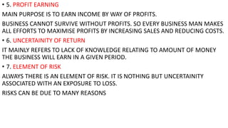 • 5. PROFIT EARNING
MAIN PURPOSE IS TO EARN INCOME BY WAY OF PROFITS.
BUSINESS CANNOT SURVIVE WITHOUT PROFITS. SO EVERY BUSINESS MAN MAKES
ALL EFFORTS TO MAXIMISE PROFITS BY INCREASING SALES AND REDUCING COSTS.
• 6. UNCERTAINITY OF RETURN
IT MAINLY REFERS TO LACK OF KNOWLEDGE RELATING TO AMOUNT OF MONEY
THE BUSINESS WILL EARN IN A GIVEN PERIOD.
• 7. ELEMENT OF RISK
ALWAYS THERE IS AN ELEMENT OF RISK. IT IS NOTHING BUT UNCERTAINITY
ASSOCIATED WITH AN EXPOSURE TO LOSS.
RISKS CAN BE DUE TO MANY REASONS
 