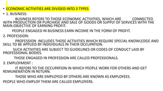 • ECONOMIC ACTIVITIES ARE DIVIDED INTO 3 TYPES
• 1. BUSINESS:
BUSINESS REFERS TO THOSE ECONOMIC ACTIVITIES, WHICH ARE CONNECTED
WITH PRODUCTION OR PURCHASE AND SALE OF GOODS OR SUPPLY OF SERVICES WITH THE
MAIN OBJECTIVE OF EARNING PROFIT.
PEOPLE ENGAGED IN BUSINESS EARN INCOME IN THE FORM OF PROFIT.
2. PROFESSION:
PROFESSION INCLUDES THOSE ACTIVITIES WHICH REQUIRE SPECIAL KNOWLEDGE AND
SKILL TO BE APPLIED BY INDIVIDUALS IN THEIR OCCUPATION.
SUCH ACTIVITIES ARE SUBJECT TO GUIDELINES OR CODES OF CONDUCT LAID BY
PROFESSIONAL BODIES.
THOSE ENGAGED IN PROFESSION ARE CALLED PROFESSIONALS.
3. EMPLOYMENT :
IT REFERS TO THE OCCUPATION IN WHICH PEOPLE WORK FOR OTHERS AND GET
REMUNERATION IN RETURN.
THOSE WHO ARE EMPLOYED BY OTHERS ARE KNOWN AS EMPLOYEES.
PEOPLE WHO EMPLOY THEM ARE CALLED EMPLOYERS.
 