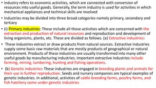 • Industry refers to economic activities, which are connected with conversion of
resources into useful goods. Generally, the term industry is used for activities in which
mechanical appliances and technical skills are involved
• Industries may be divided into three broad categories namely primary, secondary and
tertiary
• (i) Primary industries: These include all those activities which are concerned with the
extraction and production of natural resources and reproduction and development of
living organisms, plants, etc. These are divided as follows. (a) Extractive industries:
• These industries extract or draw products from natural sources. Extractive industries
supply some basic raw materials that are mostly products of geographical or natural
environment. Products of these industries are usually transformed into many other
useful goods by manufacturing industries. Important extractive industries include
farming, mining, lumbering, hunting and fishing operations.
• (b) Genetic industries: These industries are engaged in breeding plants and animals for
their use in further reproduction. Seeds and nursery companies are typical examples of
genetic industries. In additional, activities of cattle breeding farms, poultry farms, and
fish hatchery come under genetic industries
 