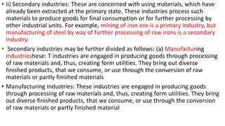 • ii) Secondary industries: These are concerned with using materials, which have
already been extracted at the primary state. These industries process such
materials to produce goods for final consumption or for further processing by
other industrial units. For example, mining of iron ore is a primary industry, but
manufacturing of steel by way of further processing of raw irons is a secondary
industry.
• Secondary industries may be further divided as follows: (a) Manufacturing
industrieshese: T industries are engaged in producing goods through processing
of raw materials and, thus, creating form utilities. They bring out diverse
finished products, that we consume, or use through the conversion of raw
materials or partly finished materials
• Manufacturing industries: These industries are engaged in producing goods
through processing of raw materials and, thus, creating form utilities. They bring
out diverse finished products, that we consume, or use through the conversion
of raw materials or partly finished material
 
