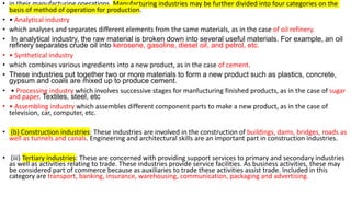 • in their manufacturing operations. Manufacturing industries may be further divided into four categories on the
basis of method of operation for production.
• • Analytical industry
• which analyses and separates different elements from the same materials, as in the case of oil refinery.
• In analytical industry, the raw material is broken down into several useful materials. For example, an oil
refinery separates crude oil into kerosene, gasoline, diesel oil, and petrol, etc.
• • Synthetical industry
• which combines various ingredients into a new product, as in the case of cement.
• These industries put together two or more materials to form a new product such as plastics, concrete,
gypsum and coals are mixed up to produce cement.
• • Processing industry which involves successive stages for manfucturing finished products, as in the case of sugar
and paper. Textiles, steel, etc
• • Assembling industry which assembles different component parts to make a new product, as in the case of
television, car, computer, etc.
• (b) Construction industries: These industries are involved in the construction of buildings, dams, bridges, roads as
well as tunnels and canals. Engineering and architectural skills are an important part in construction industries.
• (iii) Tertiary industries: These are concerned with providing support services to primary and secondary industries
as well as activities relating to trade. These industries provide service facilities. As business activities, these may
be considered part of commerce because as auxiliaries to trade these activities assist trade. Included in this
category are transport, banking, insurance, warehousing, communication, packaging and advertising.
 