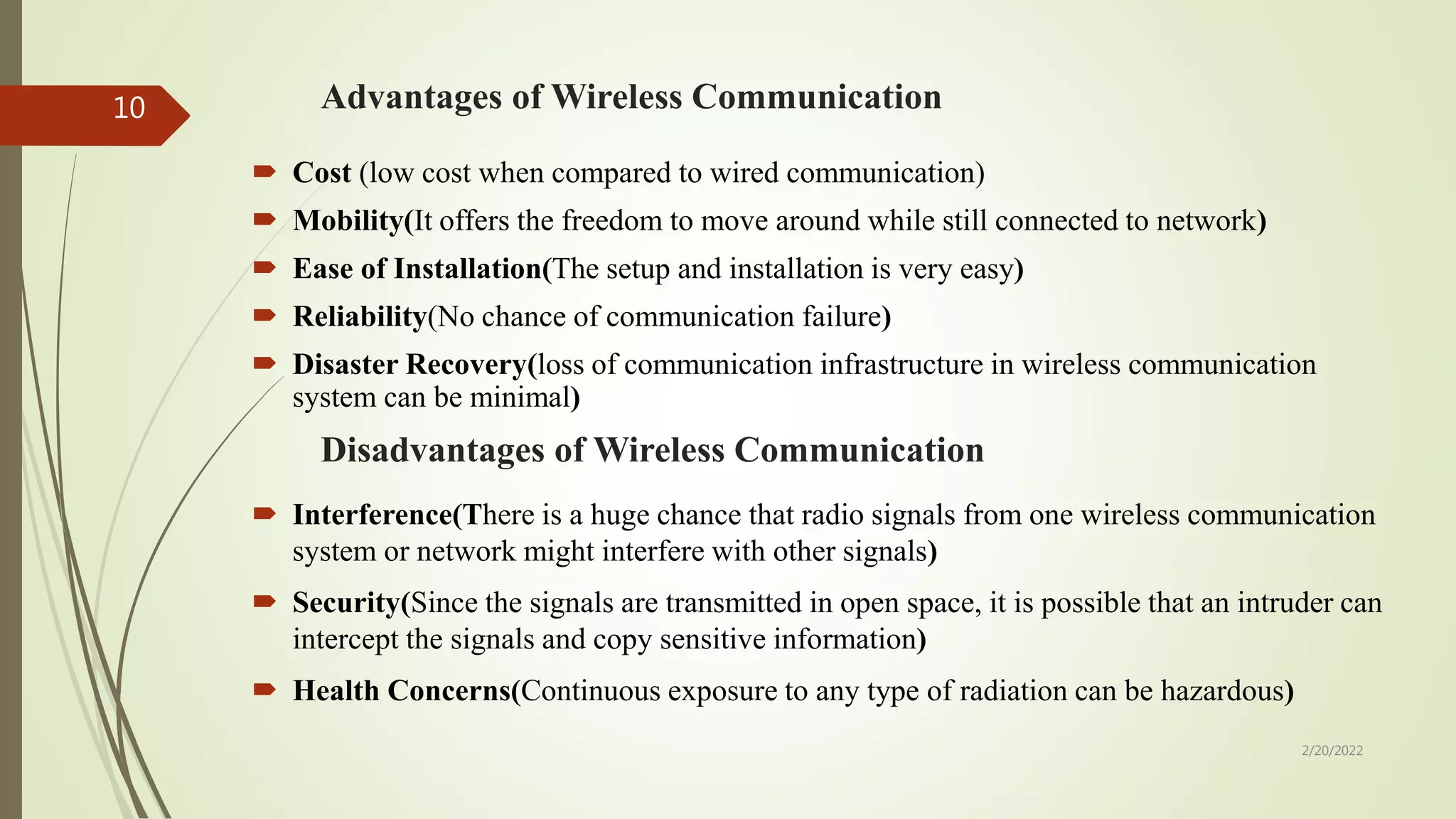 Advantages of Wireless Communication
 Cost (low cost when compared to wired communication)
 Mobility(It offers the freedom to move around while still connected to network)
 Ease of Installation(The setup and installation is very easy)
 Reliability(No chance of communication failure)
 Disaster Recovery(loss of communication infrastructure in wireless communication
system can be minimal)
Disadvantages of Wireless Communication
 Interference(There is a huge chance that radio signals from one wireless communication
system or network might interfere with other signals)
 Security(Since the signals are transmitted in open space, it is possible that an intruder can
intercept the signals and copy sensitive information)
 Health Concerns(Continuous exposure to any type of radiation can be hazardous)
2/20/2022
10
 