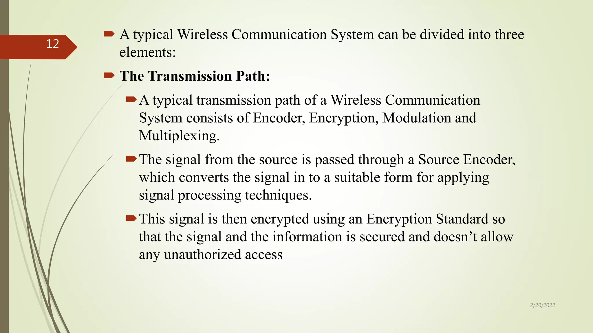  A typical Wireless Communication System can be divided into three
elements:
 The Transmission Path:
A typical transmission path of a Wireless Communication
System consists of Encoder, Encryption, Modulation and
Multiplexing.
The signal from the source is passed through a Source Encoder,
which converts the signal in to a suitable form for applying
signal processing techniques.
This signal is then encrypted using an Encryption Standard so
that the signal and the information is secured and doesn’t allow
any unauthorized access
2/20/2022
12
 